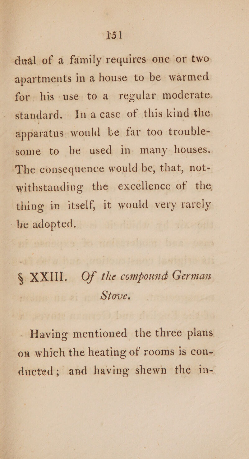 T51 dual of a family requires one or two apartments in a house to be warmed for his use to a regular moderate, standard. In acase of this kind the apparatus would be far too trouble- some to be used in many houses. The consequence would be, that, not- withstanding the excellence of the thing in itself, it would very rarely be adopted. § XXIII. Of the compound German Stove. _ Having mentioned the three plans on which the heating of rooms is con-. ducted; and having shewn the in-
