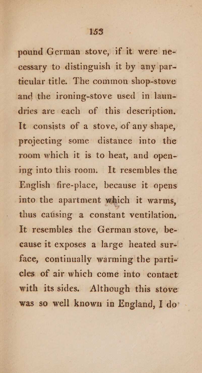 pound German stove, if it’ were ne- cessary to distinguish it by any par- ticular title. The common shop-stove and the ironing-stove used in laun- dries are each of this description. It consists of a stove, of any shape, projecting some distance into the room which it is to heat, and open- ing into this room. It resembles the English ‘fire-place, because it opens into the apartment which it warms, thus catising a constant ventilation, It resembles the German stove, be- cause it exposes a large heated sur- face, continually warming the parti- cles of air which come into contact with its sides. Although this stove was so well known in England, I do’