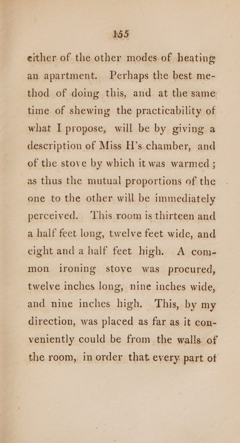 either of the other modes.of heating an apartment. Perhaps the best me- thod of doing this, and. at the same time of shewing the practicability of | what I propose, will be by giving a description of Miss H’s.chamber, and of the stove by which it was warmed ; as thus the mutual proportions of the one to the other will be inmediately perceived. ‘This. room is thirteen and a half feet long, twelve feet wide, and eight and a half feet high. <A com- mon ironing stove was procured, twelve inches long, nine inches wide, and nine inches high. This, by my direction, was placed as far as it con- veniently could be from the walls of the room, in order that every. part of