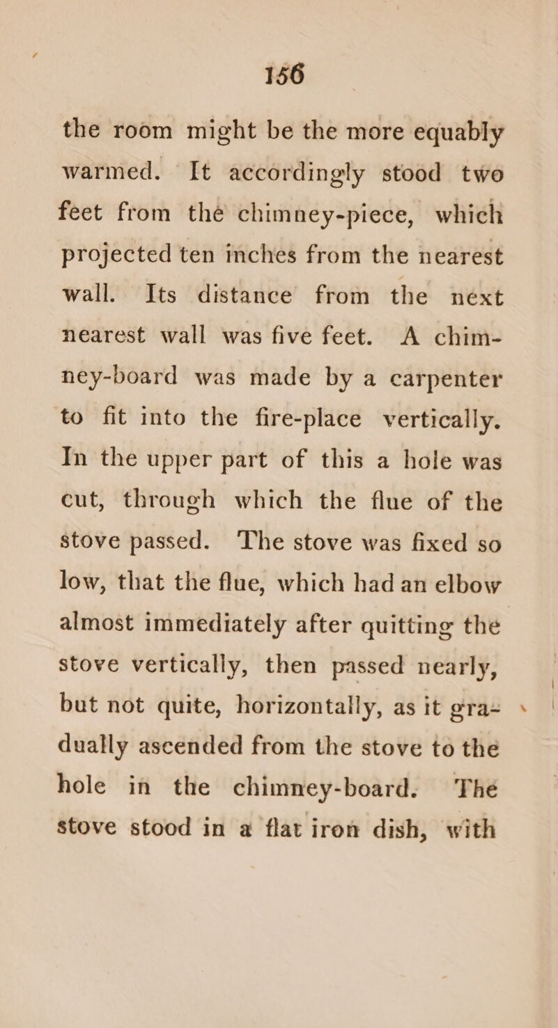 the room might be the more equably warmed. It accordingly stood two feet from thé chimney-piece, which projected ten inches from the nearest wall. Its distance from the next nearest wall was five feet. A chim- ney-board was made by a carpenter to fit into the fire-place vertically. In the upper part of this a hole was cut, through which the flue of the stove passed. ‘The stove was fixed so low, that the flue, which had an elbow almost immediately after quitting the stove vertically, then passed nearly, but not quite, horizontally, as it gra+ dually ascended from the stove to the hole in the chimney-board. The stove stood in a flat iron dish, with