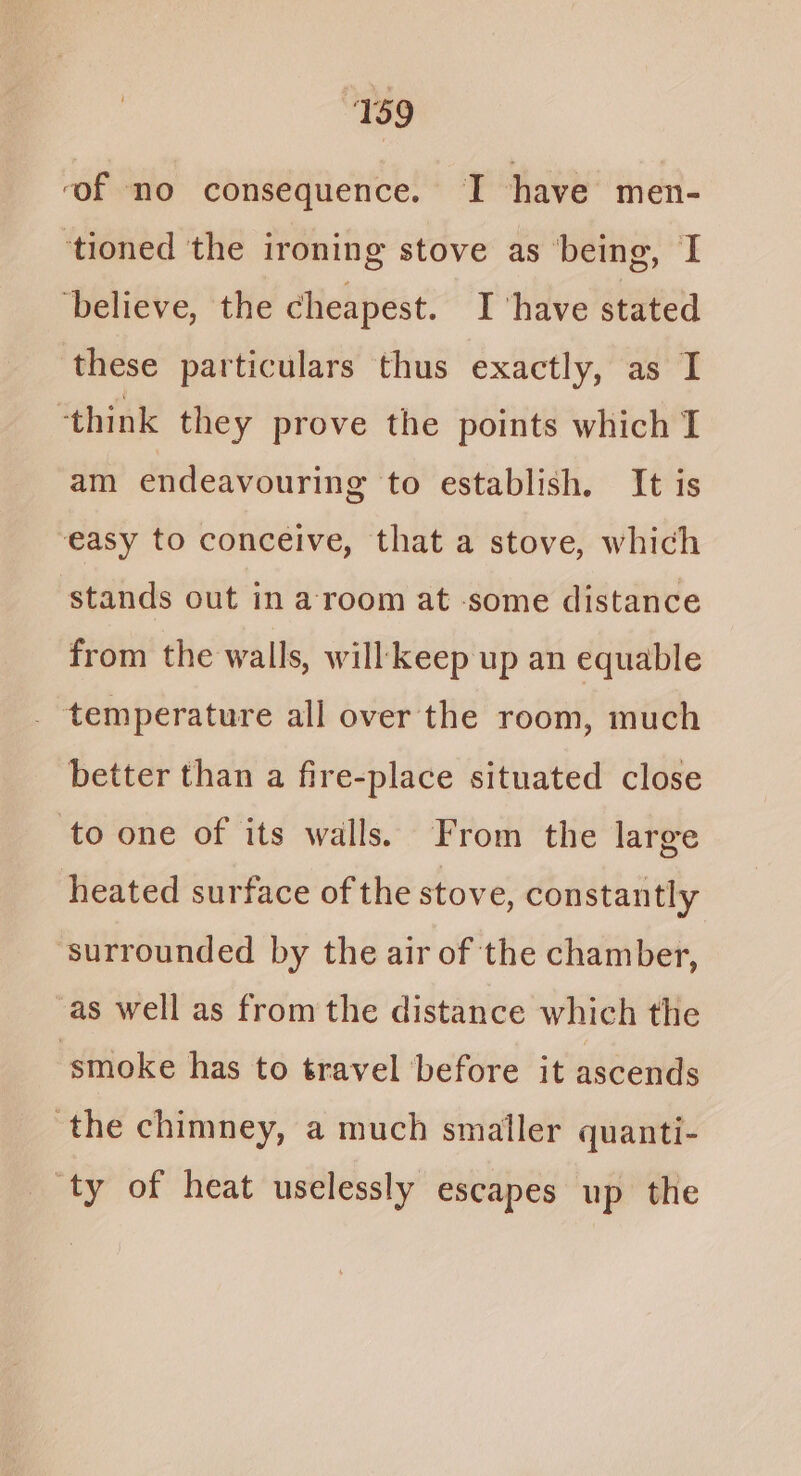 ‘of no consequence. I have men- ‘tioned the ironing stove as being, I ‘believe, the cheapest. I ‘have stated these particulars thus exactly, as I ‘think they prove the points which IT am endeavouring to establish. It is easy to conceive, that a stove, which stands out in a room at -some distance from the walls, will keep up an equable temperature all over the room, much better than a fire-place situated close to one of its walls. From the large heated surface of the stove, constantly surrounded by the air of the chamber, as well as from the distance which the ‘smoke has to travel before it ascends ‘the chimney, a much smaller quanti- ‘ty of heat uselessly escapes up the