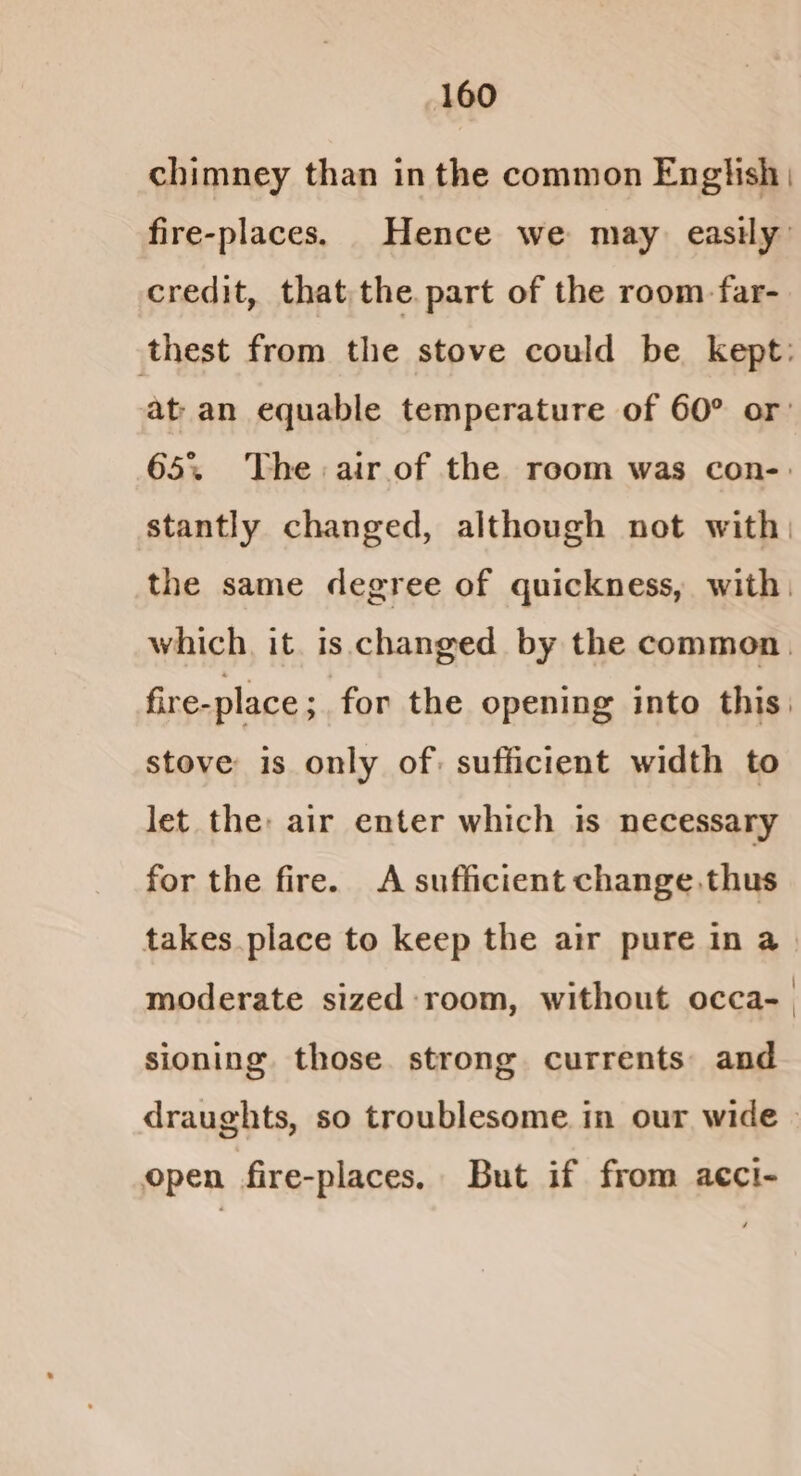 chimney than in the common English, fire-places. Hence we may easily’ credit, that the. part of the room-far- at an equable temperature of 60° or: 65% The: air. of the room was con-: stantly changed, although not with) stove is only of: sufficient width to let the: air enter which is necessary for the fire. A sufficient change thus moderate sized room, without occa- sioning. those. strong currents: and open fire-places. But if from acci-