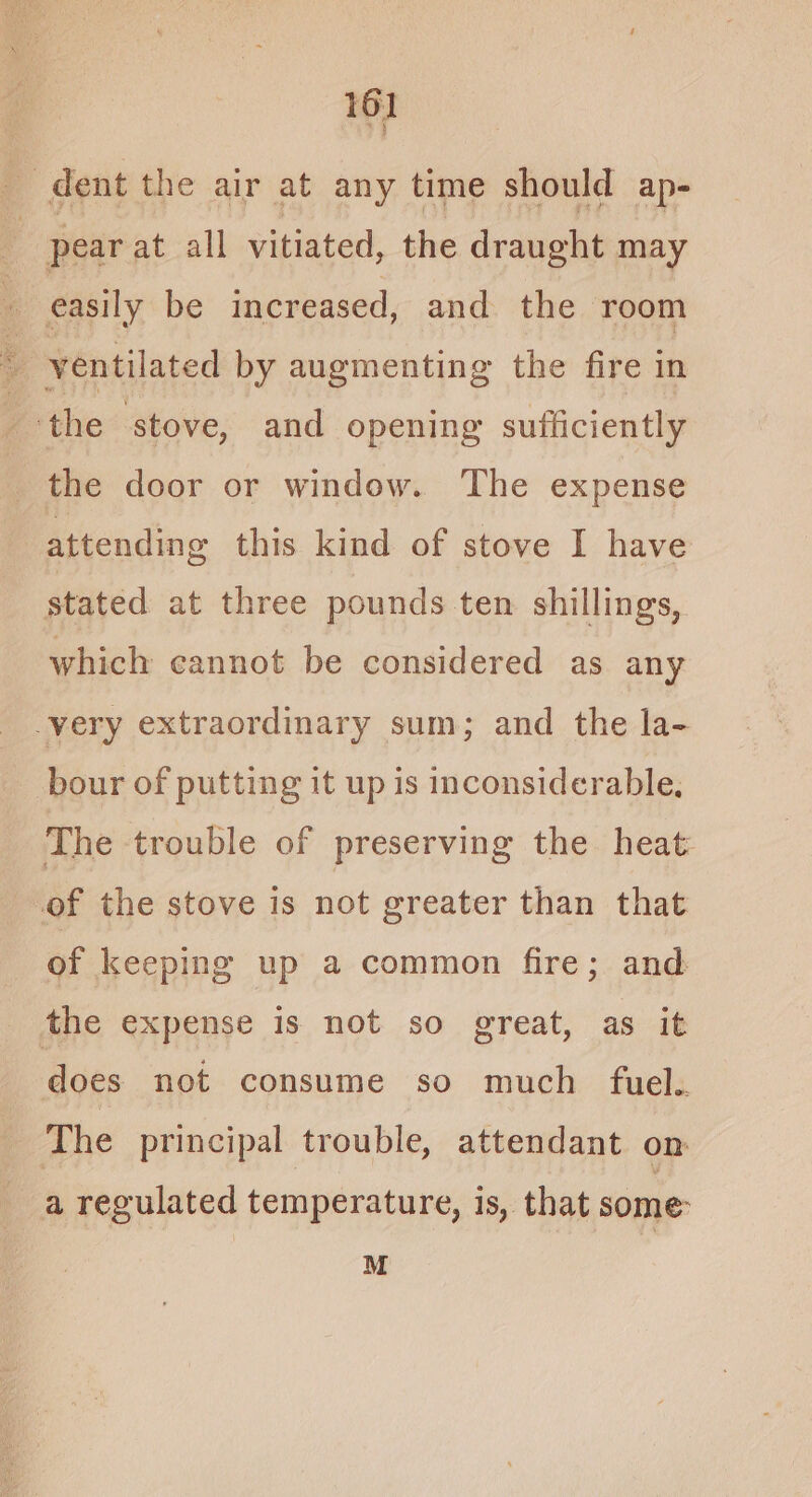 3 dent the air at any time should ap- | pear at all vitiated, the draught may ‘ easily be increased, and the room ventilated by augmenting the fire in ‘the stove, and opening sufficiently the door or window. The expense attending this kind of stove I have stated at three pounds ten shillings, which cannot be considered as any very extraordinary sum; and the la- bour of putting it up is inconsiderable, The trouble of preserving the heat of the stove is not greater than that of keeping up a common fire; and the expense is not so great, as it does not consume so much fuel.. The principal trouble, attendant om a regulated temperature, is, that some: M