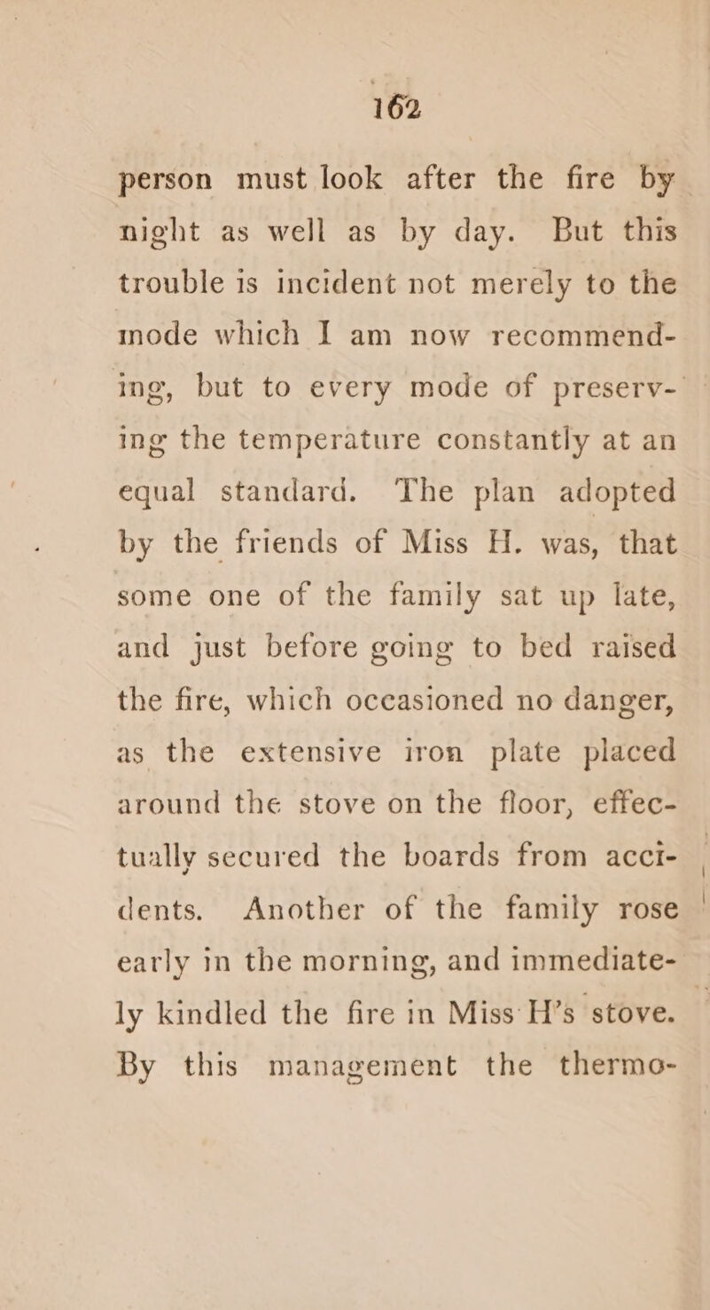 night as well as by day. But this trouble is incident not merely to the mode which I am now recommend- ing the temperature constantly at an equal standard. The plan adopted by the friends of Miss H. was, that some one of the family sat up late, and just before going to bed raised the fire, which occasioned no danger, as the extensive iron plate placed around the stove on the floor, effec- tually secured the boards from acct- dents. Another of the family rose ly kindled the fire in Miss H’s stove. By this management the thermo-