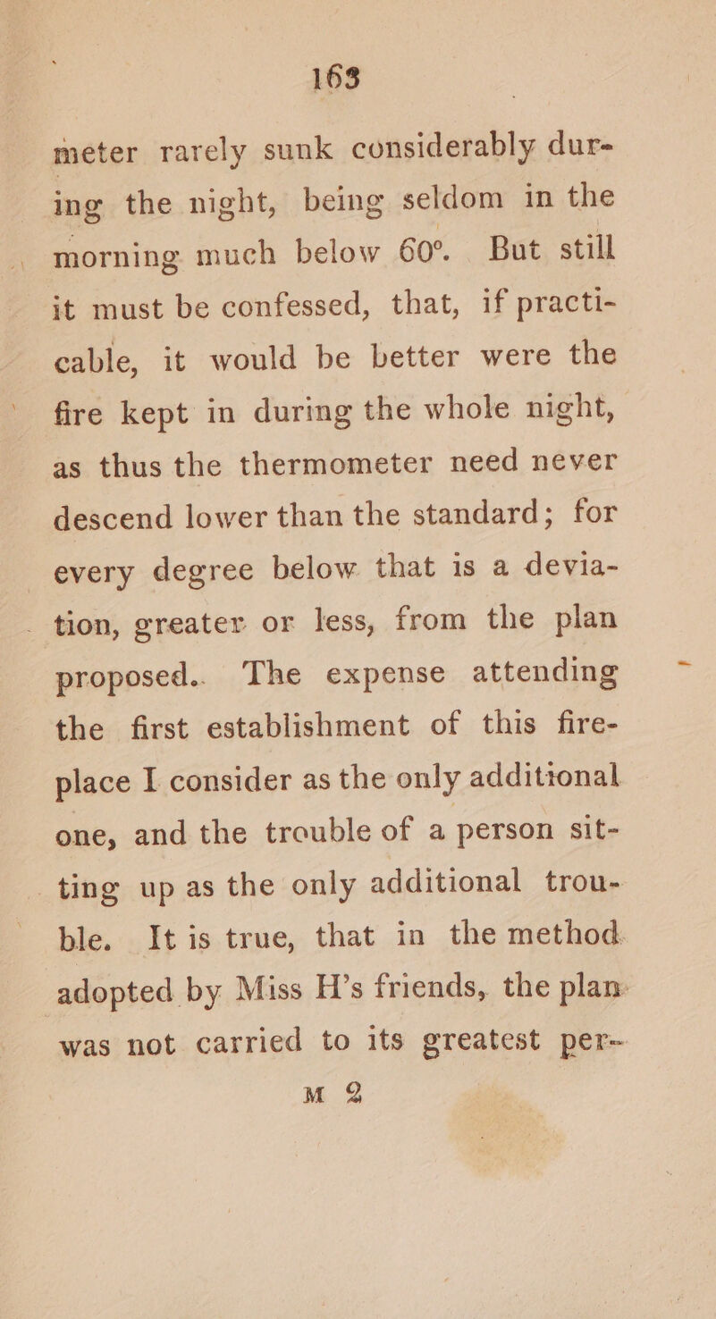 meter rarely sunk considerably dur- ing the night, being seldom in the morning much below 60°. But still it must be confessed, that, if practi- cable, it would be better were the fire kept in during the whole night, as thus the thermometer need never descend lower than the standard; for every degree below that is a devia- _ tion, greater or less, from the plan proposed.. The expense attending the first establishment of this fire- place I consider as the only additional one, and the trouble of a person sit- ting up as the only additional trou- ble. It is true, that in the method adopted by Miss H’s friends, the plan. was not carried to its greatest per~ M Q