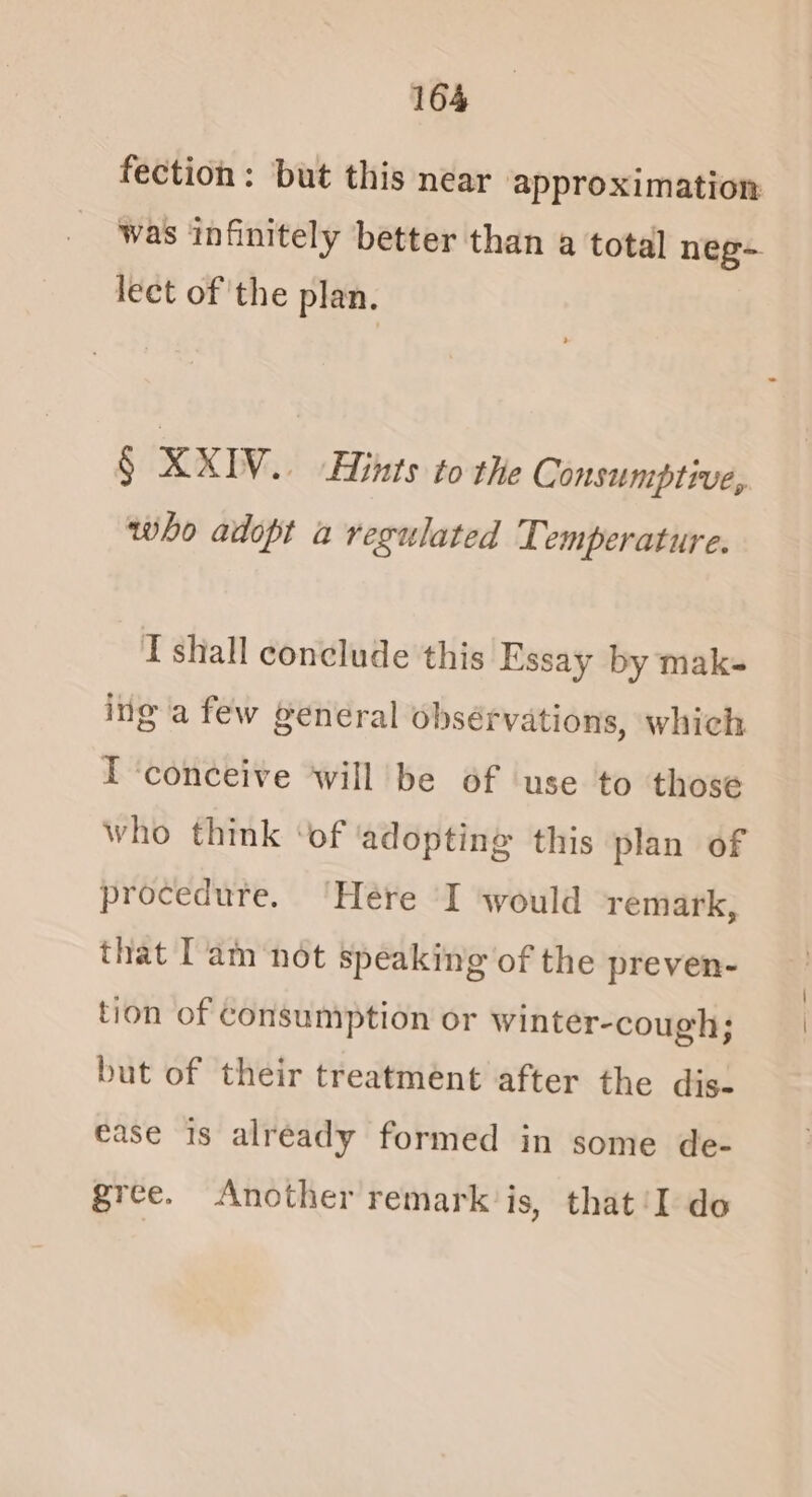 fection: but this near approximation was infinitely better than a total neg- lect of the plan. § XXIV . LHints to the Consumptive, who adopt a regulated Temperature. I shall conclude this Essay by mak- ing a few general obsérvations, which I ‘conceive will be of use to those who think ‘of ‘adopting this plan of procedure. ‘Here I would remark, that Tam ‘not speaking of the preven- tion of consumption or winter-cough; but of their treatment after the dis- ease 1s already formed in some de- gree. Another remark is, that ‘I do