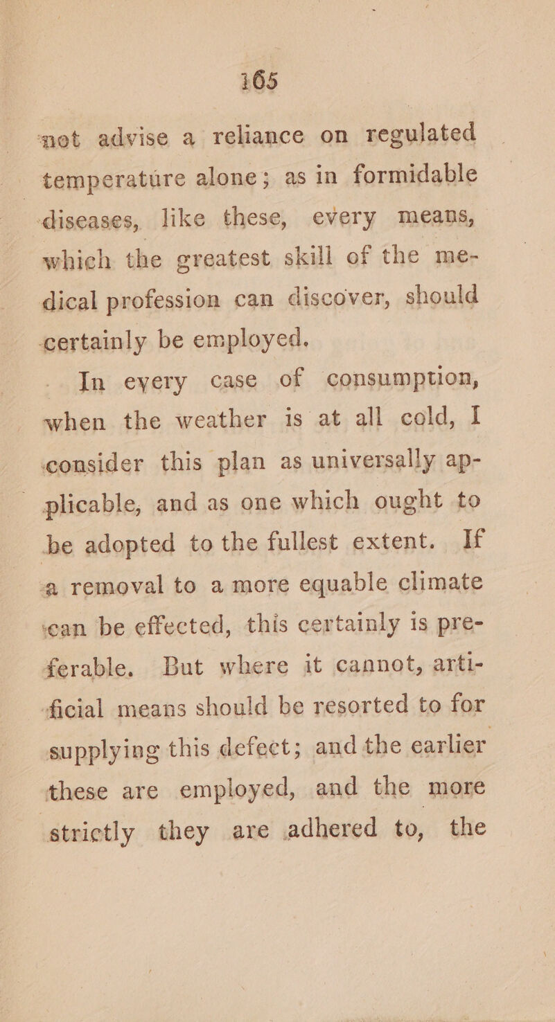 i 65 net advise a reliance on regulated _ temperature alone; as in formidable diseases, like these, every means, whieh the greatest skill of the me- dical profession can discover, should certainly be employed. In eyery case of consumption, when the weather is at all cold, I consider this plan as universally ap- plicable, and as one which ought to be adopted to the fullest extent. If ‘a removal to a more equable climate ‘ean be effected, this certainly is pre- ferable. But where it cannot, arti- ficial means should be resorted to for supplying this defect; and the earlier these are employed, and the more strictly they are adhered to, the