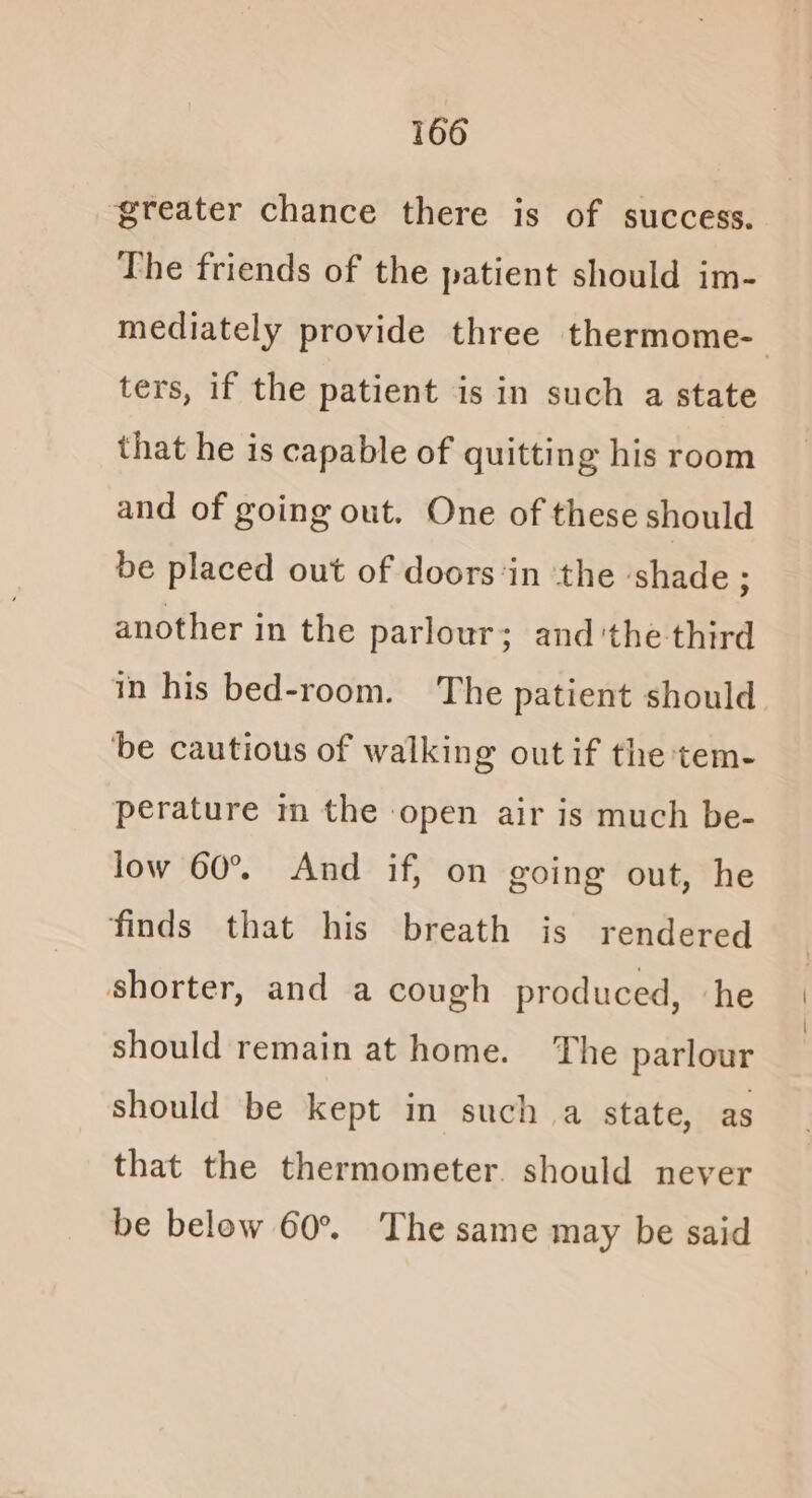 greater chance there is of success. The friends of the patient should im- ters, if the patient is in such a state that he is capable of quitting his room and of going out. One of these should be placed out of doors‘in the ‘shade ; another in the parlour; and'the third be cautious of walking out if the tem- perature m the open air is much be- low 60°. And if, on going out, he finds that his breath is rendered shorter, and a cough produced, ‘he should remain at home. The parlour should be kept in such a state, as that the thermometer. should never be below 60% The same may be said | \