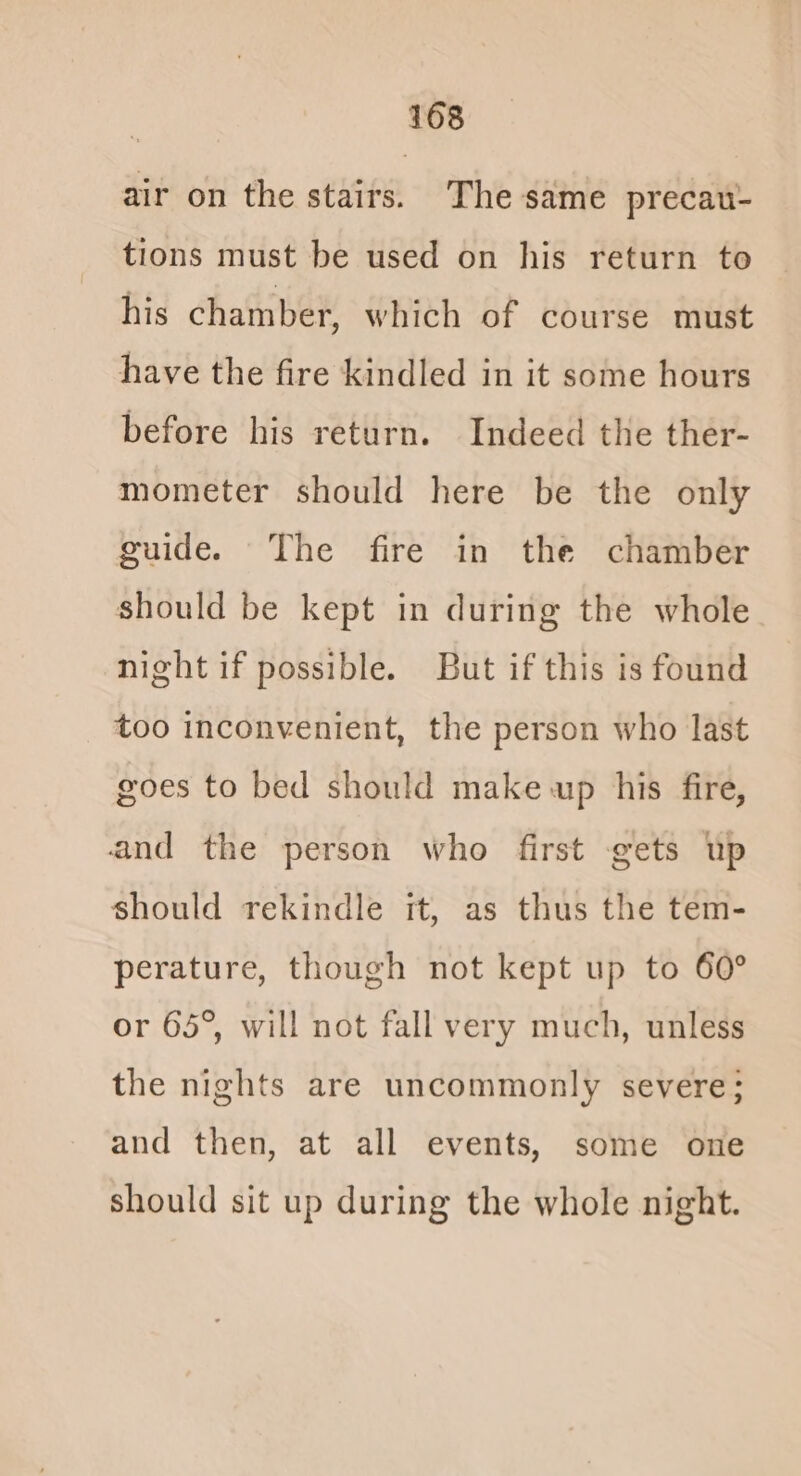air on the stairs. The same precau- tions must be used on his return to his chamber, which of course must have the fire kindled in it some hours before his return. Indeed the ther- mometer should here be the only guide. The fire in the chamber should be kept in during the whole night if possible. But if this is found too inconvenient, the person who last goes to bed should make up his fire, and the person who first gets Up should rekindle it, as thus the tem- perature, though not kept up to 60° or 65°, will not fall very much, unless the nights are uncommonly severe; and then, at all events, some one should sit up during the whole night.