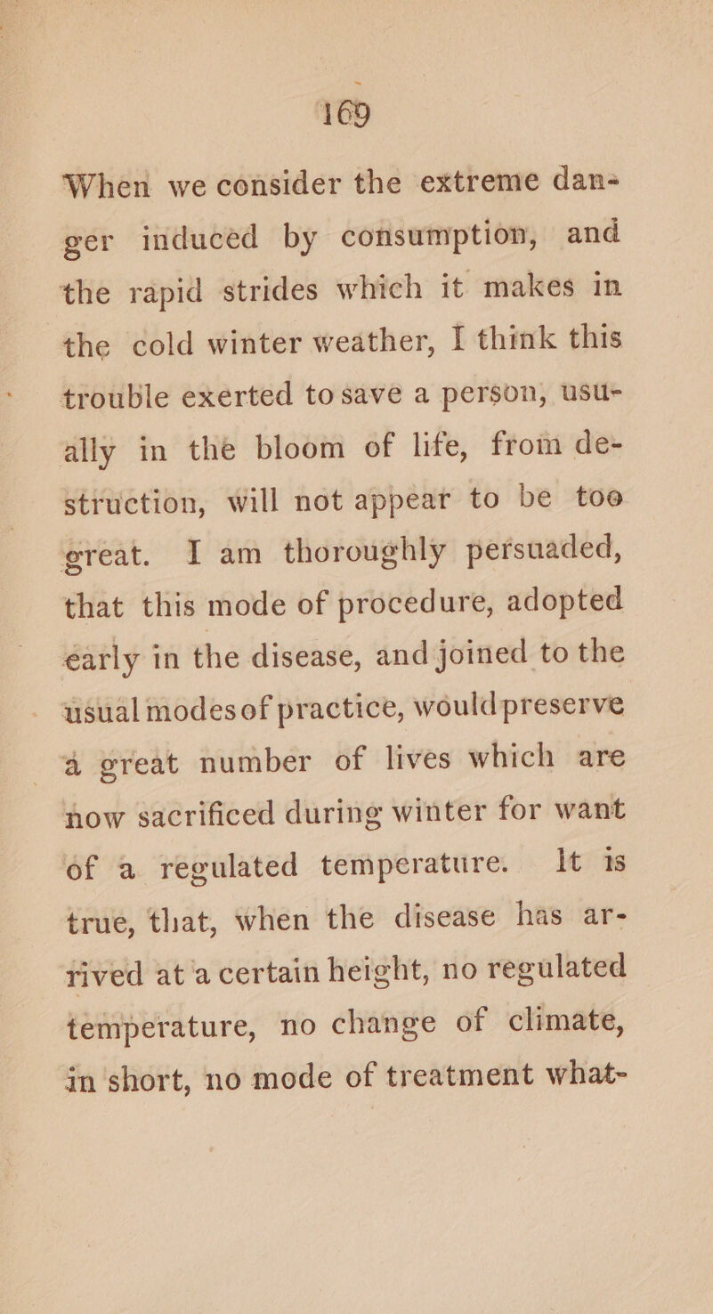 When we consider the extreme dan- ger induced by consumption, and the rapid strides which it makes in the cold winter weather, I think this trouble exerted to save a person, usu- ally in the bloom of life, from de- struction, will not appear to be toe great. I am thoroughly persuaded, that this mode of procedure, adopted early in the disease, and joined to the usual modes of practice, would preserve a great number of lives which are now sacrificed during winter for want of a regulated temperature. It 1s true, that, when the disease has ar- rived at a certain height, no regulated temperature, no change of climate, in short, no mode of treatment what-
