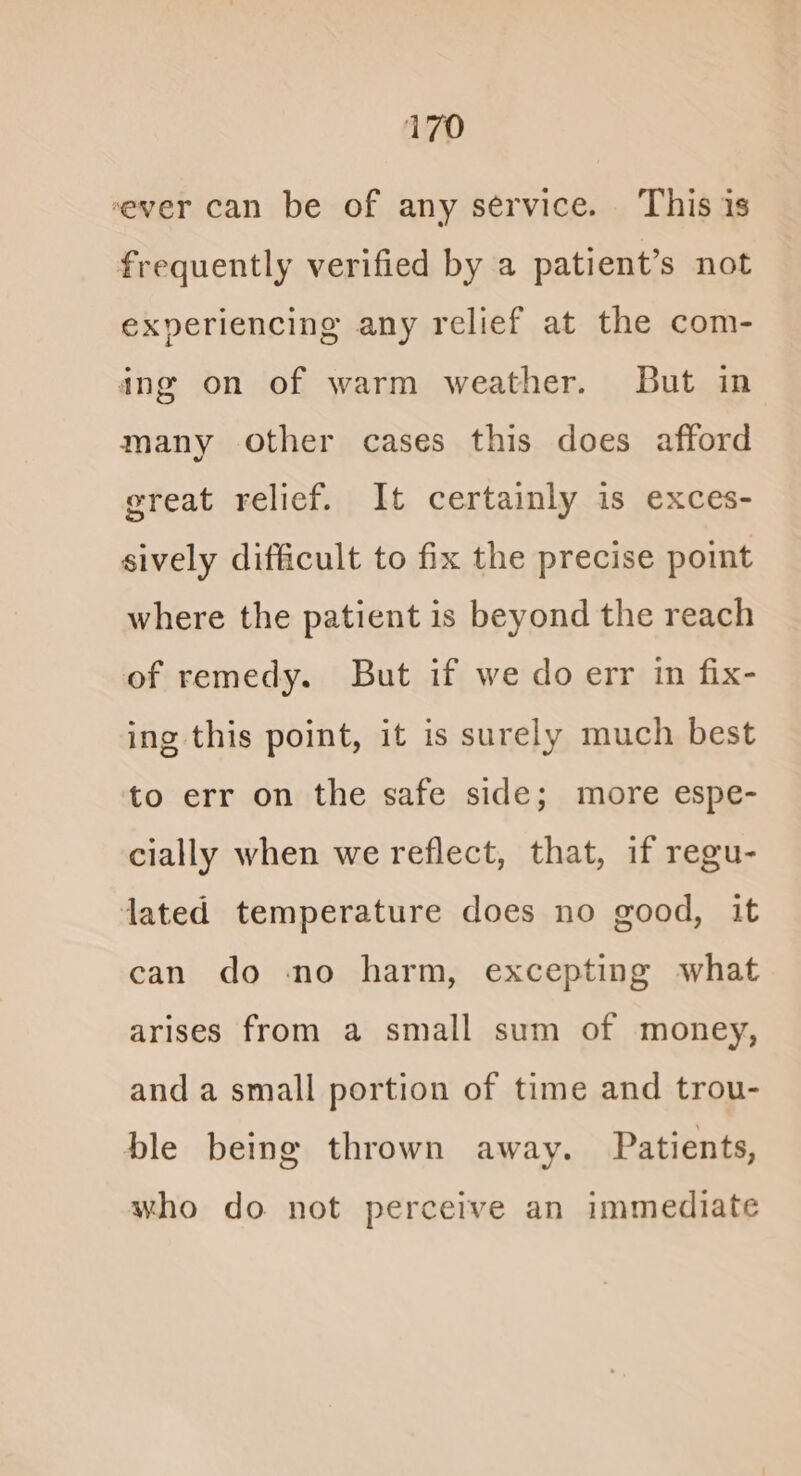 ever can be of any service. This is frequently verified by a patient’s not experiencing any relief at the com- ing on of warm weather. But in many other cases this does afford great relief. It certainly is exces- sively difficult to fix the precise point where the patient is beyond the reach of remedy. But if we do err in fix- ing this point, it is surely much best to err on the safe side; more espe- cially when we reflect, that, if regu- dated temperature does no good, it can do no harm, excepting what arises from a small sum of money, and a small portion of time and trou- ble being thrown away. Patients, who do not perceive an immediate