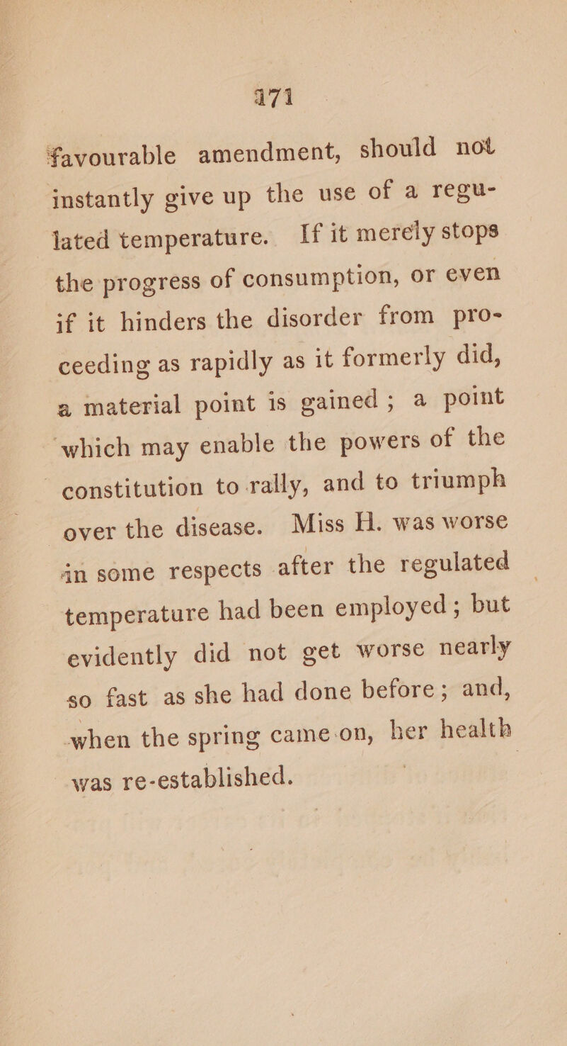 17] favourable amendment, should not instantly give up the use of a regu- lated temperature. If it merely stops the progress of consumption, or even if it hinders the disorder from pro- ceeding as rapidly as it formerly did, a material point is gained; a point ‘which may enable the powers of the constitution to rally, and to triumph over the disease. Miss H. was worse in some respects after the regulated temperature had been employed ; but evidently did not get worse nearly so fast as she had done before; and, when the spring came.on, her health was re-established.