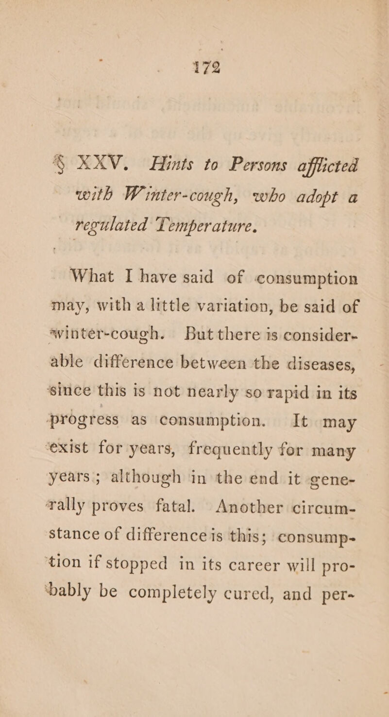 § XXV. Hints to Persons afflicted with Winter-cough, who adopt a regulated Temperature. What I have said of consumption may, with a little variation, be said of ‘vinter-cough. But there is consider- able difference between the diseases, ‘since this is not nearly so rapid in its progress as consumption. It may ‘exist for years, frequently for many years; although in the end it gene- rally proves fatal. Another circum- stance of difference is this; consump- ‘tion if stopped in its career will pro- ‘bably be completely cured, and per-
