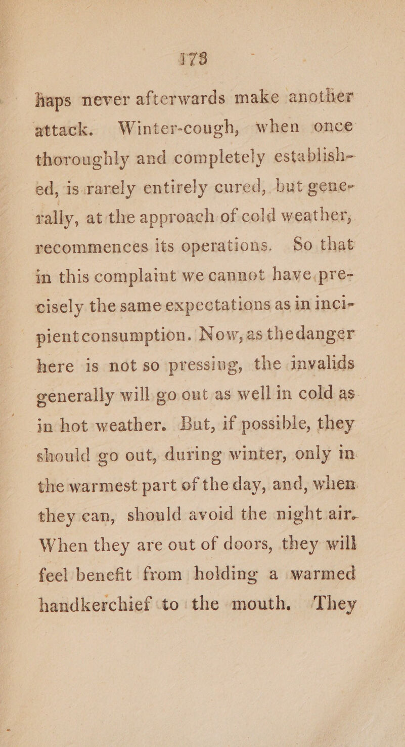 haps never afterwards make another attack. Winter-cough, when once thoroughly and completely establish- ed, is.rarely entirely cured, but gene- rally, at the approach of cold weather, recommences its operations. So that in this complaint we cannot have,pre- cisely the same expectations as in inci- pientconsumption. Now,as thedanger here is not so pressing, the invalids generally will go out as well in cold as. in hot weather. But, if possible, they should go out, during winter, only m. the warmest part of the day, and, when they can, should avoid the night air. When they are out of doors, they will feel benefit from holding a warmed handkerchief to the mouth. ‘They