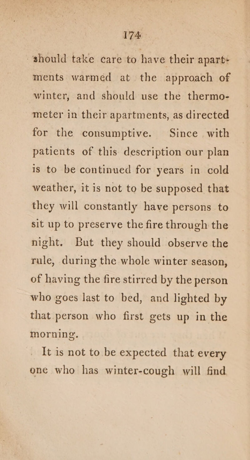 should take care to have their apart ments warmed at the approach of winter, and should use the thermo- meter in their apartments, as directed for the consumptive. Since with patients of this description our plan is to be continued for years in cold weather, it is not to be supposed that they will constantly have persons to sit up to preserve the fire through the night. But they should observe the rule, during the whole winter season, of having the fire stirred by the person who goes last to bed, and lighted by that person who first gets up in the morning. It is not to be expected that every one who has winter-cough will find