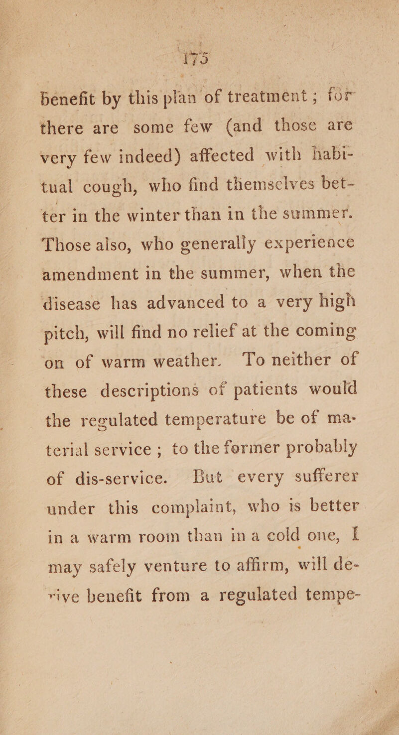 Wie) benefit by this plan of treatment ; for there are some few (and those are very few indeed) affected with habi- tual cough, who find themsclves bet- ter in the winter than in the summer. Those also, who generally experience amendment in the summer, when the disease has advanced to a very high pitch, will find no relief at the coming on of warm weather. To neither of these descriptions of patients would the regulated temperature be of ma- terial service ; to the former probably of dis-service. But every sufferer under this complaint, who 1s better in a warm room than ina cold one, I may safely venture to affirm, will de- rive benefit from a regulated tempe-