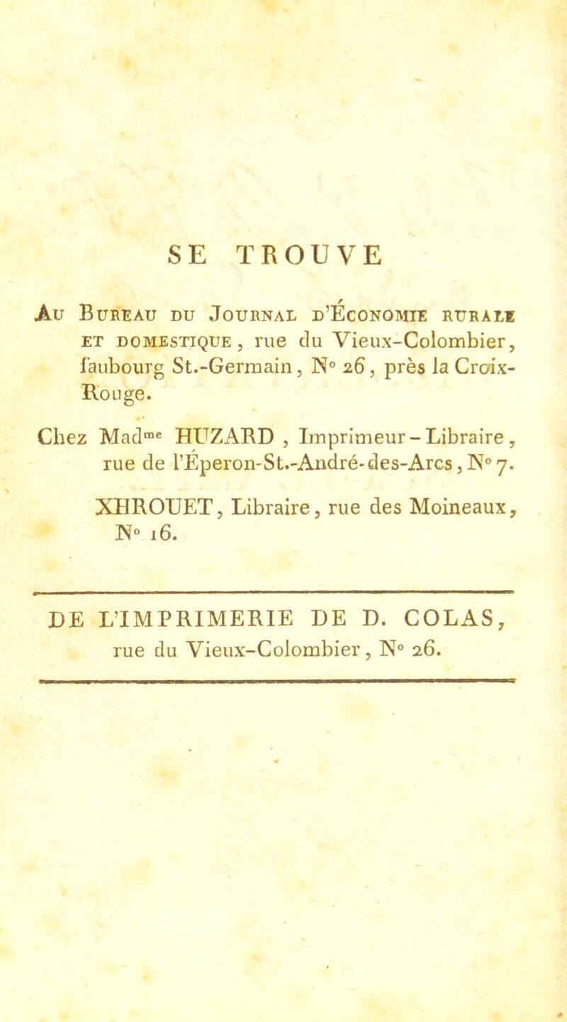 SE TROUVE Au Bureau du Journal d'Economie rurale et domestique, rue du Vieux-Colombier, faubourg St.-Germain, N° 26, près la Croix- Rouge. Chez Madme HUZARD , Imprimeur - Libraire, rue de l'Eperon-St.-André-des-Arcs, N° 7. XHROUET, Libraire, rue des Moineaux, N° 16. DE L'IMPRIMERIE DE D. COLAS, rue du Vieux-Colombier, N° 26.