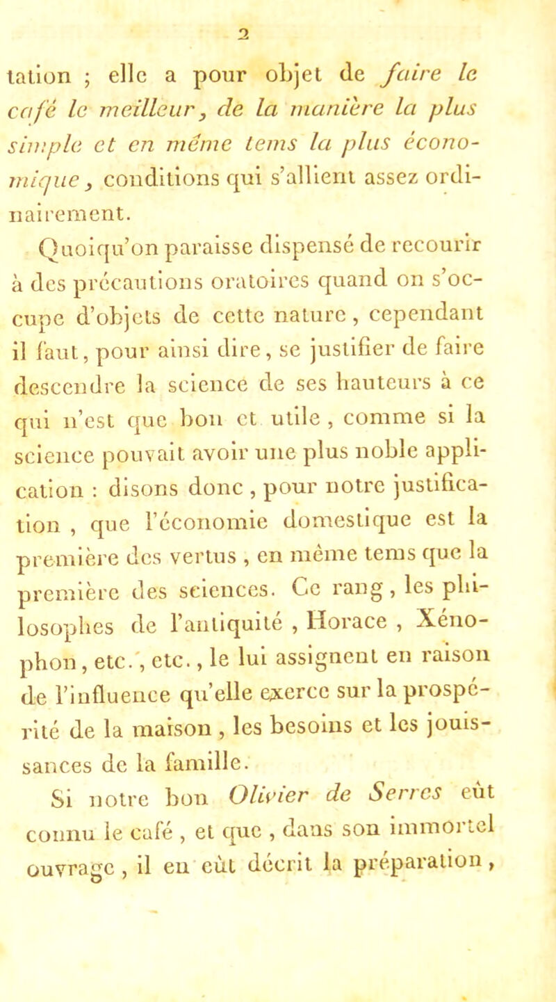 talion ; elle a pour oLjet de faire le café le meilleur , de la manière la plus simple et en même lems la plus écono- mique , conditions qui s'allient assez ordi- nairement. Quoiqu'on paraisse dispensé de recourir à des précautions oratoires quand on s'oc- cupe d'objets de cette nature , cependant il faut, pour ainsi dire, se justifier de faire descendre la science de ses hauteurs à ce qui n'est que bon et utile , comme si la science pouvait avoir une plus noble appli- cation : disons donc , pour notre justifica- tion , que l'économie domestique est la première des vertus , en même tems que la première des sciences. Ce rang, les phi- losophes de l'antiquité , Horace , Xéno- phon, etc., etc., le lui assignent en raison de l'influence qu'elle exerce sur la prospé- rité de la maison , les besoins et les jouis- sances de la famille. Si notre bon Olivier de Serres eût connu le café , et que , dans son immortel ouvrage , il en eut décrit la préparation,