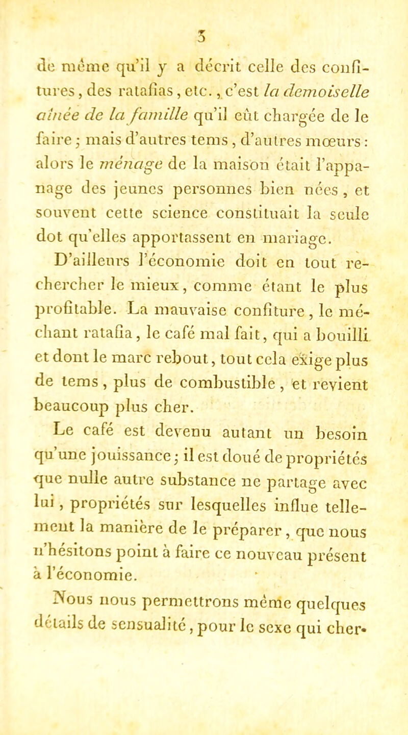 S de même qu'il y a décrit celle des confi- tures , des ratafias, etc., c'est la demoiselle aînée de la famille qu'il eût chargée de le faire ; mais d'autres tems, d'autres mœurs : alors le ménage de la maison était l'appa- nage des jeunes personnes bien nées , et souvent cette science constituait la seule dot qu'elles apportassent en mariage. D'ailleurs l'économie doit en tout re- chercher le mieux, comme étant le plus profitable. La mauvaise confiture, le mé- chant ratafia, le café mal fait, qui a bouilli et dont le marc rebout, tout cela exige plus de tems , plus de combustible , et revient beaucoup plus cher. Le café est devenu autant un besoin qu'une jouissance • il est doué de propriétés que nulle autre substance ne partage avec lui, propriétés sur lesquelles influe telle- ment la manière de le préparer, que nous n'hésitons point à faire ce nouveau présent à l'économie. Nous nous permettrons même quelques détads de sensualité, pour le sexe qui cher-