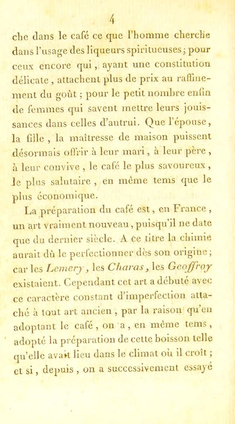 che dans le café ce que l'homme cherche dans l'usage des liqueurs spiritueuses ; pour ceux encore qui, ayant une constitution délicate , attachent plus de prix au raffine- ment du goût ; pour le petit nombre enfin de femmes qui savent mettre leurs jouis- sances dans celles d'autrui. Que l'épouse, la fille , la maîtresse de maison puissent désormais offrir.à leur mari, à leur père , à leur convive , le café le plus savoureux , le plus salutaire , en même tems que le plus économique. La préparation du café est, en France , un art vraiment nouveau, puisqu'il ne date que du dernier siècle. A ce titre la chimie aurait dû le perfectionner dès son origine ; car les Lemery, les Charas , les Geoffroy existaient. Cependant cet art a débuté avec ce caractère constant d'imperfection atta- ché à tout art ancien, par la raison qu'en adoptant le café , on a, en même tems, adopté la préparation de cette boisson telle qu'elle avart lieu dans le climat où il croît ; et si, depuis , on a successivement essayé