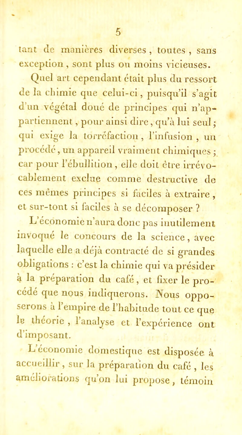 tant de manières diverses , toutes , sans exception, sont plus ou moins vicieuses. Quel art cependant était plus du ressort de la chimie que celui-ci, puisqu'il s'agit d'un végétal doué de principes qui n'ap- partiennent , pour ainsi dire, qu'à lui seul ; qui exige la torréfaction, l'infusion, un procédé, un appareil vraiment chimiques ; car pour l'ébullilion, elle doit être irrévo- cablement exclue comme destructive de ces mêmes principes si faciles à extraire , et sur-tout si faciles à se décomposer ? L'économie n'aura donc pas inutilement invoqué le concours de la science, avec laquelle elle a déjà contracté de si grandes obligations : c'est la chimie qui va présider à la préparation du café, et fixer le pro- cédé que nous indiquerons. Nous oppo- serons à l'empire de l'habitude tout ce que le théorie , l'analyse et l'expérience ont d'imposant. L'économie domestique est disposée à accueillir, sur la préparation du café , les améliorations qu'on lui propose, témoin