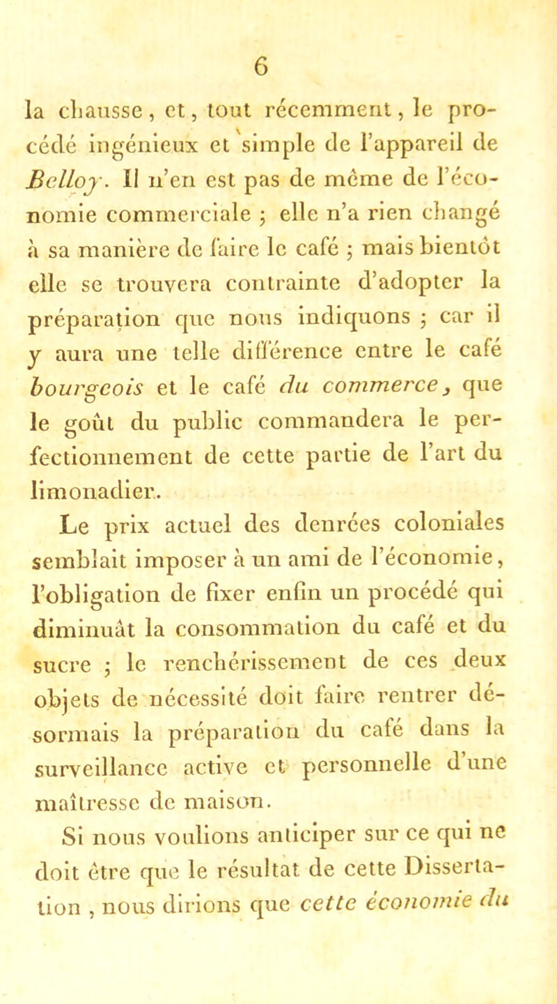 la chausse, et, tout récemment, le pro- cédé ingénieux et simple de l'appareil de Belloj. II n'en est pas de môme de l'éco- nomie commerciale ; elle n'a rien changé à sa manière de faire le café ; mais bientôt elle se trouvera contrainte d'adopter la préparation que nous indiquons ; car il y aura une telle différence entre le café bourgeois et le café du commerce3 que le goût du public commandera le per- fectionnement de cette partie de l'art du limonadier. Le prix actuel des denrées coloniales semblait imposer à un ami de l'économie, l'obligation de fixer enfin un procédé qui diminuât la consommation du café et du sucre ; le renchérissement de ces deux objets de nécessité doit faire rentrer dé- sormais la préparation du café dans la surveillance active et personnelle d'une maîtresse de maison. Si nous voulions anticiper sur ce qui ne doit être que le résultat de cette Disserta- tion , nous dirions que cette économie du