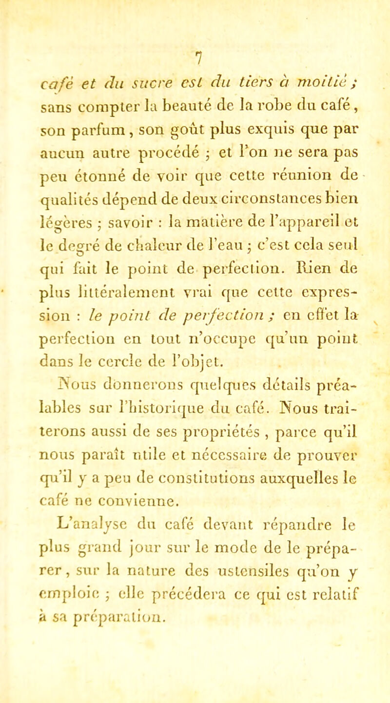 café et du sucre est du tiers à moitié ; sans compter la beauté de la robe du café, son parfum, son goût plus exquis que par aucun autre procédé ; et l'on ne sera pas peu étonné de voir que cette réunion de qualités dépend de deux circonstances bien légères ; savoir : la matière de l'appareil et le degré de chaleur de l'eau ; c'est cela seul qui fait le point de perfection. Rien de plus littéralement vrai que celte expres- sion : le point de perfection ; en effet la perfection en tout n'occupe qu'un point dans le cercle de l'objet. Nous donnerons quelques détails préa- lables sur l'historique du café. Nous trai- terons aussi de ses propriétés , parce qu'il nous paraît tuile et nécessaire de prouver qu'il y a peu de constitutions auxquelles le café ne convienne. L'analyse du café devant répandre le plus grand jour sur le mode de le prépa- rer , sur la nature des ustensiles qu'on y emploie • elle précédera ce qui est relatif à sa préparation.