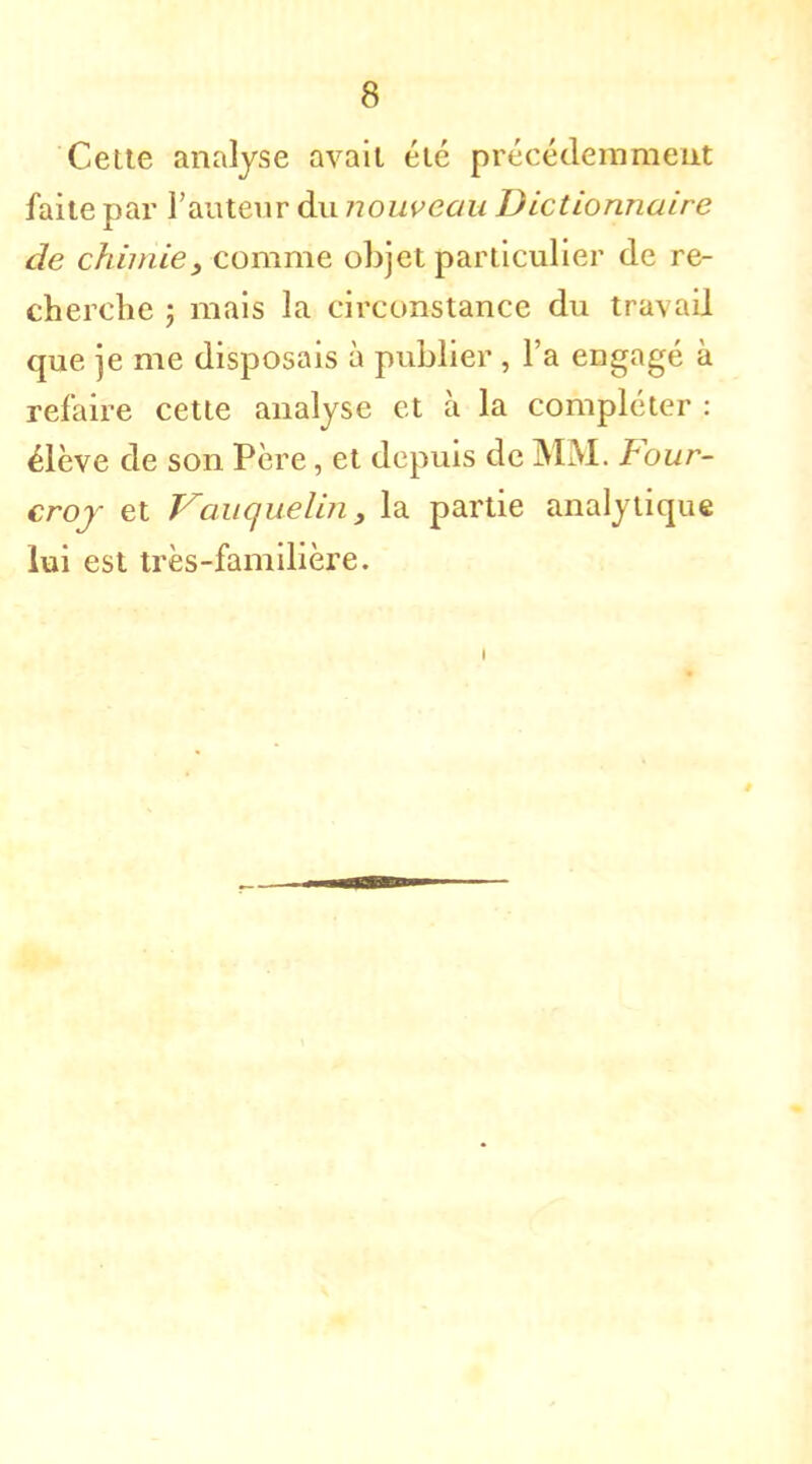 Cette analyse avait été précédemment faite par l'auteur du nouveau Dictionnaire de chimie, comme objet particulier de re- cherche ; mais la circonstance du tru\ ail que je me disposais à publier , l'a engagé à refaire cette analyse et à la compléter : élève de son Père, et depuis de MM. Four- croj et Vauquelin, la partie analytique lui est très-familière. i