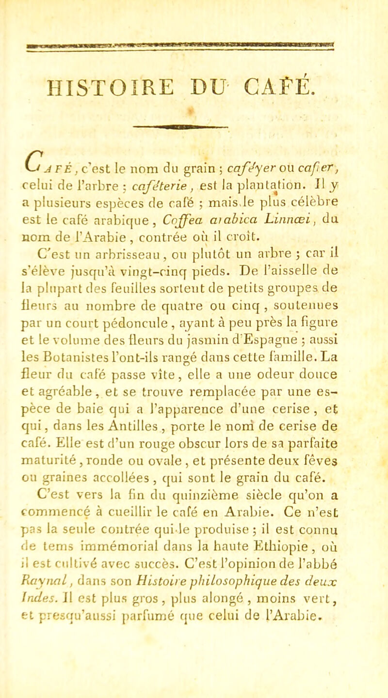 HISTOIRE DU CAFÉ. Ca FÉ, c'est le nom du grain ; cafe'yer ou cafer, celui de l'arbre : café ter ie, est la plantation. Il y a plusieurs espèces de café ; mais,le plus célèbre est le café arabique, Cqffea aiabica Linnœi, du nom de l'Arabie, contrée où il croit. C'est un arbrisseau , on plutôt un arbre ; car il s'élève jusqu'à vingt-cinq pieds. De l'aisselle de la plupart des feuilles sortent de petits groupes de fleurs au nombre de quatre ou cinq , soutenues par un court pédoncule , ayant à peu près la figure et le volume des fleurs du jasmin d'Espagne ; aussi les Botanistes l'ont-ils rangé dans cette famille. La fleur du café passe vite, elle a une odeur douce et agréable, et se trouve remplacée par une es- pèce de baie qui a l'apparence d'une cerise , et qui, dans les Antilles , porte le nom de cerise de café. Elle est d'un rouge obscur lors de sa parfaite maturité, ronde ou ovale , et présente deux fèves ou graines accollées, qui sont le grain du café. C'est vers la fin du quinzième siècle qu'on a commencé à cueillir le café en Arabie. Ce n'est pas la seule contrée quile produise ; il est connu de tems immémorial dans la haute Ethiopie , où il est cultivé avec succès. C'est l'opinion de l'abbé RaynaL, dans son Histoire philosophique des deux Indes. Il est plus gros , plus alongé , moins vert, et presqu'aussi parfumé que celui de l'Arabie.