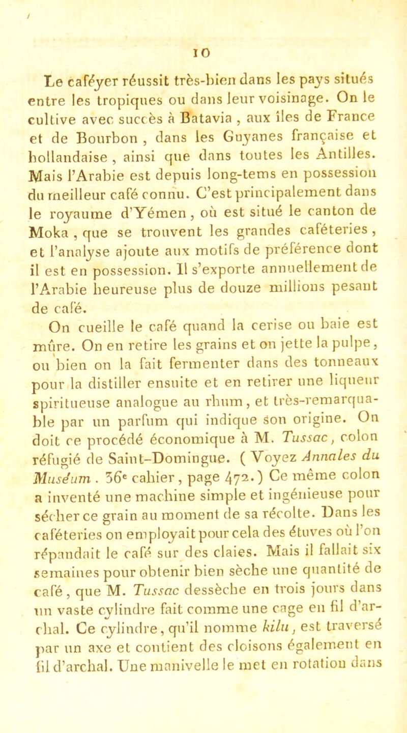 Le caféyer réussit très-bien dans les pays situés entre les tropiques ou dans leur voisinage. On le cultive avec succès à Batavia , aux îles de France et de Bourbon , dans les Guyanes française et hollandaise , ainsi que dans toutes les Antilles. Mais l'Arabie est depuis long-tems en possession du meilleur café connu. C'est principalement dans le royaume d'Yémen, où est situé le canton de Moka , que se trouvent les grandes caféteries , et l'analyse ajoute aux motifs de préférence dont il est en possession. Il s'exporte annuellement de l'Arabie heureuse plus de douze millions pesant de café. On cueille le café quand la cerise ou baie est mûre. On en retire les grains et on jette la pulpe, ou bien on la fait fermenter dans des tonneaux pour la distiller ensuite et en retirer une liqueur spiritueuse analogue au rhum, et très-remarqua- ble par un parfum qui indique Son origine. On doit ce procédé économique à M. Tussac, colon réfugié de Saint-Domingue. ( Voyez Annales du Muséum . 36e cahier, page 472.) Ce même colon a inventé une machine simple et ingénieuse pour séc her ce grain au moment de sa récolte. Dans les caféteries on employait pour cela des étuves où l'on répandait le café sur des claies. Mais il fallait six semaines pour obtenir bien sèche une quantité de café, que M. Tussac dessèche en trois jours dans un vaste cylindre fait comme une cage en fil d'ar- chal. Ce cylindre, qu'il nomme kilu, est traversé par un axe et contient des cloisons également en fil d'archal. Une manivelle le met en rotation dans