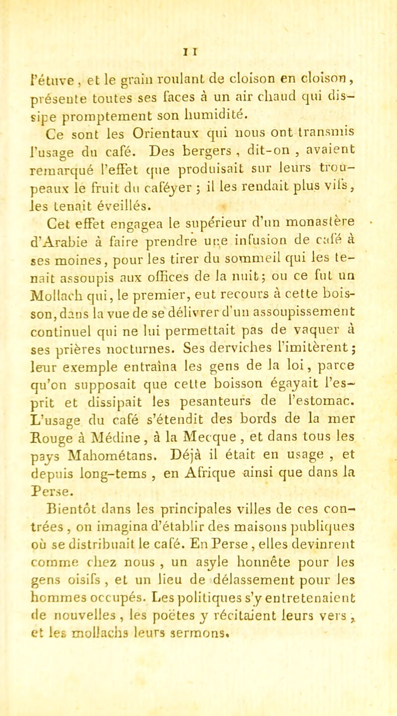 l'étuve , et le grain roulant de cloison en cloison, préseute toutes ses faces à un air chaud qui dis- sipe promptement son humidité. Ce sont les Orientaux qui nous ont transmis l'usage du café. Des bergers , dit-on , avaient remarqué l'effet que produisait sur leurs trou- peaux le fruit du caféyer ; il les rendait plus vifs, Jes tenait éveillés. Cet effet engagea le supérieur d'un monastère d'Arabie à faire prendre une infusion de c:dé à ses moines, pour les tirer du sommeil qui les te- nait assoupis aux offices de la nuit; ou ce fut un Mollach qui, le premier, eut recours à cette bois- son, dans la vue de se délivrer d'un assoupissement continuel qui ne lui permettait pas de vaquer à ses prières nocturnes. Ses derviches l'imitèrent; leur exemple entraîna les gens de la loi, parce qu'on supposait que cette boisson égayait l'es- prit et dissipait les pesanteurs de l'estomac. L'usage du café s'étendit des bords de la mer Rouge à Médine, à la Mecque , et dans tous les pays Mahométans. Déjà il était en usage , et depuis long-tems , en Afrique ainsi que dans la Perse. Bientôt dans les principales villes de ces con- trées , on imagina d'établir des maisons publiques où se distribuait le café. En Perse , elles devinrent comme chez nous , un asyle honnête pour les gens oisifs , et un lieu de délassement pour les hommes occupés. Les politiques s'y entretenaient de nouvelles , les poètes y récitaient leurs vers x et les mollachs leurs sermons.