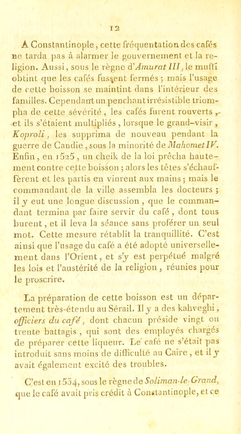 A Constanlinople, cette fréquentation des cafés Be tarda pas à alarmer le gouvernement et la re- ligion. Aussi, sous le règne d1'Àmurat III,1e mufti obtint que les cafés fussent fermés ; mais l'usage de cette boisson se maintint dans l'intérieur des familles. Cependairtirapencbnntirrésistible triom- pba de cette sévérité , les cafés furent rouverts r -et ils s'étaient multipliés , lorsque le grand-visir , Koproli, les supprima de nouveau pendant la guerre de Candie , sous la minorité de MahometIV. Enfin , en iSsô , un cheik de la loi prêcba haute- ment contre cette boisson ; alors les têtes s'échauf- fèrent et les partis en vinrent aux mains ; mais le commandant de la ville assembla les docteurs ; il y eut une longue discussion, que le comman- dant termina par faire servir du café, dont tous burent, et il leva la séance sans proférer un seul mot. Cette mesure rétablit la tranquillité. C'est ainsi que l'usage du café a été adopté universelle- ment dans l'Orient, et s'y est perpétué malgré les lois et l'austérité de la religion , réunies pour Je proscrire. La préparation de cette boisson est un dépar- tement très-étendu au Sérail. Il y a des kahveghi, officiers du café, dont chacun préside vingt ou trente battagis , qui sont des employés chargés de préparer cette liqueur. Le' café ne s'était pas introduit sans moins de difficulté au Caire , et il y avait également excité des troubles. C'est en 1554, sous le règne de Soliman-le-Grand, que le café avait pris crédit à Constantinople, et ce