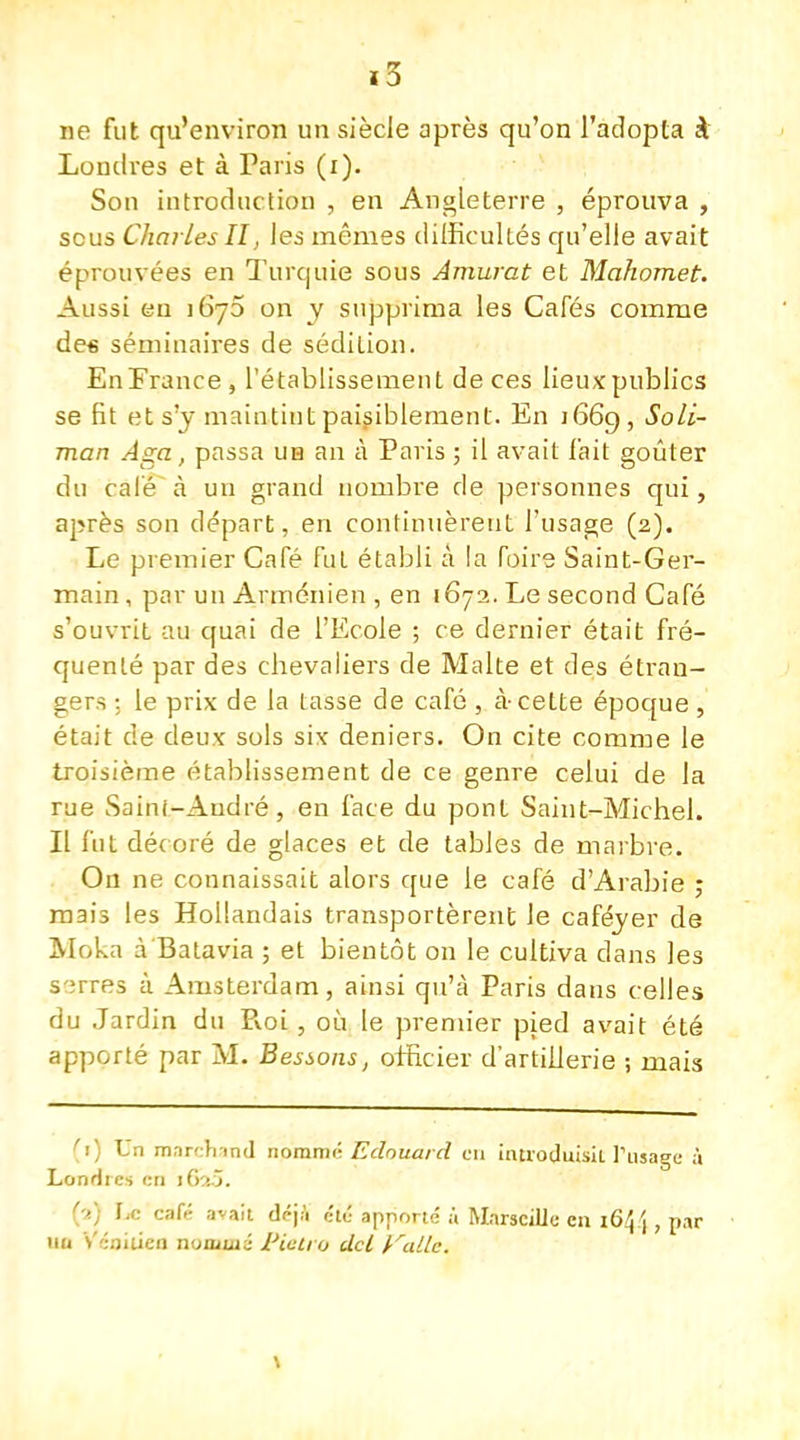 ne fut qu'environ un siècle après qu'on l'adopta à Londres et à Paris (i). Son introduction , en Angleterre , éprouva , scus Charles II, les mêmes difficultés qu'elle avait éprouvées en Turquie sous Amurat et Mahomet. Aussi en 1670 on y supprima les Cafés comme des séminaires de sédition. En France, l'établissement de ces lieux publics se fit et s'y maintint paisiblement. En J669, Soli- man Aga, passa uh an à Paris ; il avait fait goûter du calé à un grand nombre de personnes qui, après son départ, en continuèrent l'usage (2). Le premier Café fut établi à la foire Saint-Ger- main , par un Arménien , en 1672. Le second Café s'ouvrit au quai de l'Ecole ; ce dernier était fré- quenté par des chevaliers de Malte et des étran- gers : le prix de la tasse de café , à-cette époque , était de deux sols six deniers. On cite comme le troisième établissement de ce genre celui de la rue Saini-Audré, en face du pont Saint-Michel. Il fut décoré de glaces et de tables de marbre. On ne connaissait alors que le café d'Arabie ; mais les Hollandais transportèrent le caféjer de Moka à Batavia ; et bientôt on le cultiva dans les serres à Amsterdam, ainsi qu'à Paris dans celles du Jardin du Pvoi, où le premier pied avait été apporté par M. Bessons, officier d'artillerie ; mais (1) Un marchand nomme Edouard en introduisit l'usage à Londres en l6iS. '■>.) \.c café avait déjà été apporté à Marseille en 164 j, par un Vénitien nommé Pietr.o dcl irallc.