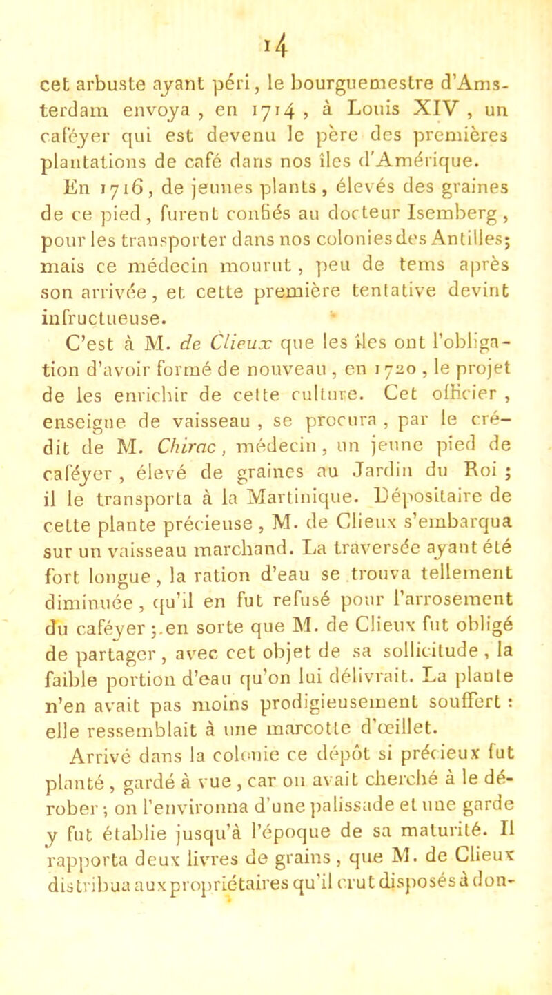 *4 cet arbuste ayant péri, le bourguemestre d'Ams- terdam envoya, en 1714, à Louis XIV, un caféyer qui est devenu le père des premières plantations de café dans nos îles d'Amérique. En 1716, de jeunes plants, élevés des graines de ce pied, furent confiés au docteur Isemberg, pour les transporter dans nos colonies des Antilles; niais ce médecin mourut, peu de tems après son arrivée, et cette première tentative devint infructueuse. C'est à M. de Clieux que les îles ont l'obliga- tion d'avoir formé de nouveau , en 1720 , le projet de les enriebir de cette culture. Cet olKcicr , enseigne de vaisseau , se procura , par le cré- dit de M. Chirac, médecin, un jeune pied de caféyer , élevé de graines au Jardin du Roi ; il le transporta à la Martinique. Dépositaire de cette plante précieuse , M. de Clieux s'embarqua sur un vaisseau marchand. La traversée ayant été fort longue, la ration d'eau se trouva tellement diminuée, qu'il en fut refusé pour l'arrosement du caféyer ;.en sorte que M. de Clieux fut obligé de partager , avec cet objet de sa sollicitude , la faible portion d'eau qu'on lui délivrait. La plante n'en avait pas moins prodigieusement souffert : elle ressemblait à une marcotte d'oeillet. Arrivé dans la colonie ce dépôt si précieux fut planté , gardé à vue , car on avait cherché à le dé- rober -, on l'environna d'une palissade et une garde y fut établie jusqu'à l'époque de sa maturité. Il rapporta deux livres de grains, que M. de Clieux distribua aux propriétaires qu'il crut disposés à don-