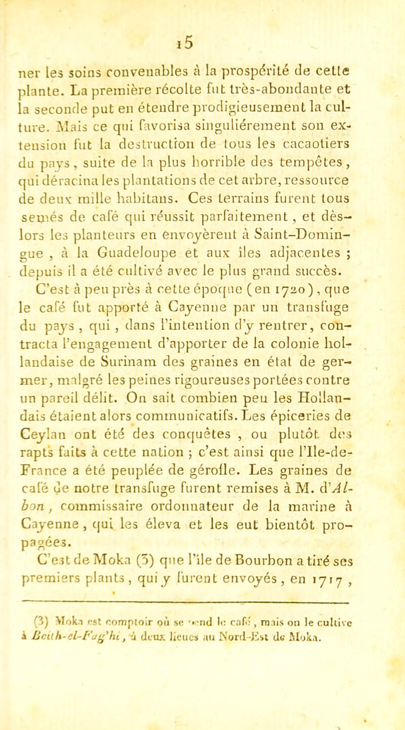 iS ner les soins convenables à la prospérité de cette plante. La première récolte fut très-abondante et la seconde put en étendre prodigieusement la cul- ture. Mais ce qui favorisa singulièrement son ex- tension fut la destruction de tous les cacaotiers du pays , suite de la plus horrible des tempêtes, qui déracina les plantations de cet arbre, ressource de deuv mille habitans. Ces terrains furent tous semés de café qui réussit parfaitement, et dès- lors les planteurs en envoyèrent à Saint-Domin- gue , à la Guadeloupe et aux îles adjacentes ; depuis il a été cultivé avec le plus grand succès. C'est à peu près à cette époque (en 1720) , que le café fut apporté à Cayenne par un transfuge du pays , qui , dans l'intention d'y rentrer, con- tracta l'engagement d'apporter de la colonie hol- landaise de Surinam des graines en état de ger- mer, malgré les peines rigoureuses portées contre un pareil délit. On sait combien peu les Hollan- dais étaient alors commuuicatifs. Les épiceries de Ceylan ont été des conquêtes , ou plutôt. de;s rapts faits à cette nation ; c'est ainsi que l'Ile-de- France a été peuplée de gérofle. Les graines de café ue notre transfuge furent remises à M. d'Al- ton , commissaire ordonnateur de la marine à Cayenne , qui les éleva et les eut bientôt pro- pagées. C'est de Moka (5) que l'île de Bourbon a tiré ses premiers plants, quiy furent envoyés, en 1717 , pj Moka <-st comptoir où si; •••nd l<: caf.-, nuis on le cultive à BeUh-él-Faghi, à deux lieues au N&rd-Esï de Moka.