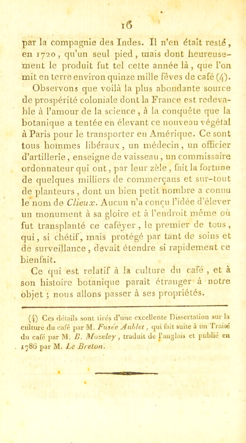 par la compagnie des Indes. Il n'en était resté, en 1720, qu'un seul pied, mais dont heureuse- ment le produit fut tel cette année là, que l'on mit en terre environ quinze mille fèves de café (/f). Observons que voilà la plus abondante source de prospérité coloniale dont la France est redeva- ble à l'amour de la science , â la conquête que la botanique a tentée en élevant ce nouveau végélal à Paris pour le transporter en Amérique. Ce sont tous hommes libéraux , un médecin, un offic ier d'artillerie, enseigne de vaisseau, un commissaire ordonnateur qui ont, par leur zèie , fait la fortune de quelques milliers de commerçans et sur-tout de planteurs , dont un bien petit nombre a connu le nom de Clieux. Aucun n'a conçu l'idée d'élever un monument à sa gloire et à l'endroit même où fut transplanté ce caféver , le premier de tous, qui, si chétif, mais protégé par tant de soins et de surveillance, devait étendre si rapidement ce bienfait. Ce qui est relatif à la culture du café , et à son histoire botanique paraît étranger à notre objet ; nous allons passer à ses propriétés. (4) Ces détails sont tirés d'une excellente Dissertation sur la culture du café par M. Fusée Aublet, qui fait suite à un Traité du café par M. B. Mozeley, traduit de l'anglais et publié eu 1786 par M. Le Brelon.
