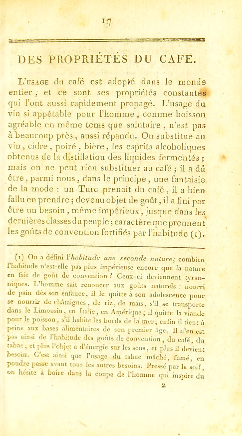 !-7 sas DES PROPRIETES DU CAFÉ. L'usage du café est adopté dans le monde entier , et ce sont ses propriétés constantes qui l'ont aussi rapidement propagé. L'usage du via si appétable pour l'homme , comme boisson agréable en même tems que salutaire , n'est pas à beaucoup près, aussi répandu. On substitue au vin , cidre , poiré , bière , les esprits alcoholiques obtenus de la distillation des liquides fermentés; mais on ne peut rien substituer au calé ; il a dû être, parmi nous , dans le principe , une fantaisie de la mode : un Turc prenait du café , il a bien fallu en prendre; devenu objet de goût, il a fini par être un besoin , même impérieux, jusque dans les dernières classes du peuple ; caractère que prennent les goûts de convention fortifiés par l'habitude (i). (i) On a défini Vhabitude une seconde nature; combien l'habitude n'est-elle pas plus impérieuse encore que la nature en fait de goût de convention ? Ceux-ci deviennent tyran- niques. L'homme sait renoncer aux goûts naturels : nourri de pain dès son enfance, il le quitte à son adolescence pour se nourrir de châtaignes , de riz, de maïs, s'il se transporte dans le Limousin, en Italie, en Amérique; il quitte la viande pour le poisson, s'il habite les bords de la mer - enfin il tient a peine aux bases alimentaires de son premier âge. Il n'en est pas ain,i de l'habitude des goûts de convention, du café, du tabac; et plus l'objet a d'énergie sur les sens, et plus il devient besoin. C'est ainsi que l'usage du tabac mâché, fumé, en poudre passe avant tous les autres besoins. Pressé par la soif on hésite à boire dans la coupe de l'homme qui inspire dû Z