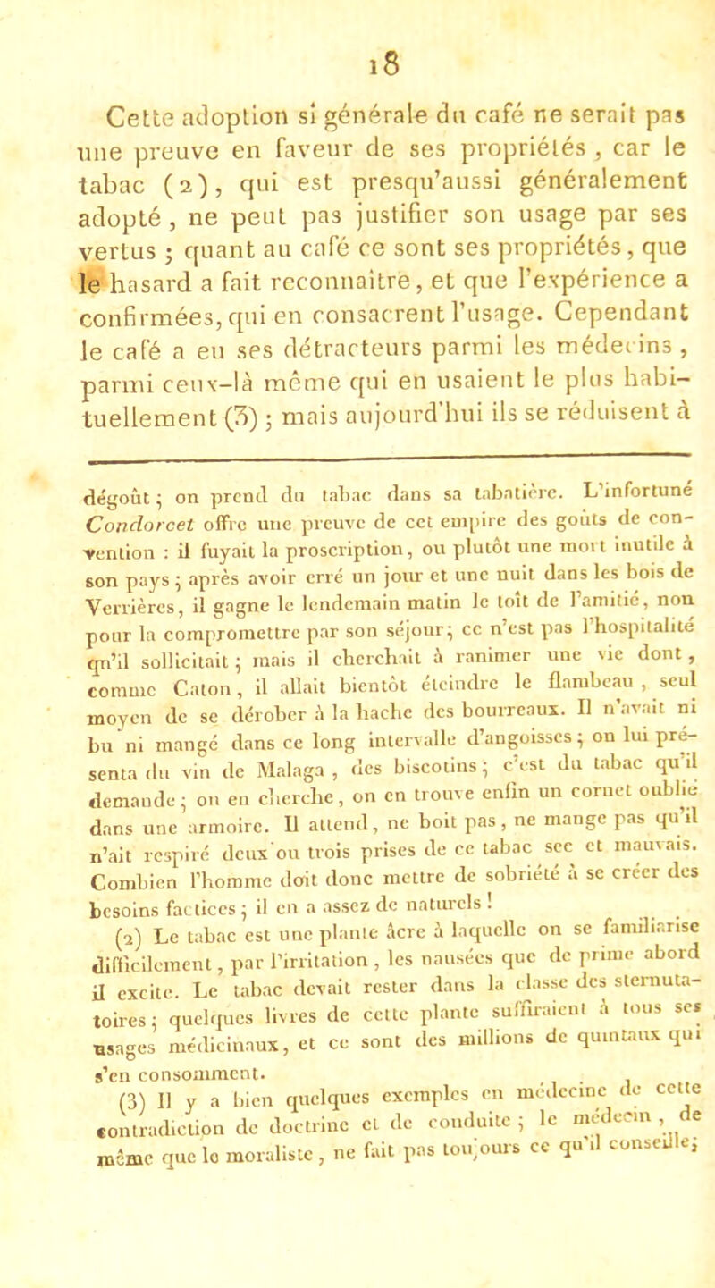 Cette adoption si générale du café ne serait pas nne preuve en faveur de ses propriétés , car le tabac (2), qui est presqu'aussi généralement adopté, ne peut pas justifier son usage par ses vertus ; quant au café ce sont ses propriétés , que le hasard a fait reconnaître, et que l'expérience a confirmées, qui en consacrent l'usage. Cependant le café a eu ses détracteurs parmi les médecins , parmi ceux-là même qui en usaient le pins habi- tuellement (3) ; mais aujourd'hui ils se réduisent à dégoût; on prend du tabac dans sa tabatière. L'infortuné Condorcet offre une preuve de cet empiré des goûts de con- vention : il fuyait la proscription, ou plutôt une mort inutile à son pays ; après avoir erré un jour et une nuit dans les bois de Verrières, il gagne le lendemain matin le [oit de l'amitié, non pour la compromettre par son séjour ; ce n'est pas l'hospitalité qu'il sollicitait; mais il cherchait à ranimer une vie dont, comme Caton, il allait bientôt éteindre le flambeau , seul moyen de se dérober à la hache des bourreaux. E n'avait ni bu ni mangé dans ce long intervalle d'angoisses ; on lui pré- senta du vin de Malaga, des biscotins; c'est du tabac qu'il demande; on en cherche, on en trouve enfin un cornet oublie dans une armoire. Il attend, ne boit pas, ne mange pas qu'il n'ait respiré deuxou trois prises de ce tabac sec et mauvais. Combien l'homme doit donc mettre de sobriété à se créer des besoins factices ; il en a assez de naturels ! (2) Le tabac est une plante Acre à laquelle on se familiarise difficilement, par l'irritation , les nausées que de prime abord il excite Le tabac devait rester dans la classe des slernuta- toires; quelques livres de cette plante suffiraient à tous se. «sages médicinaux, et ce sont des millions de quintaux qui s'en consomment. (3) Il y a bien quelques exemples en médecine de cette contradiction de doctrine cl de conduite ; le mcdc«n de rocme que le moraliste , ne fait pas toujours ce qu'il conseille;