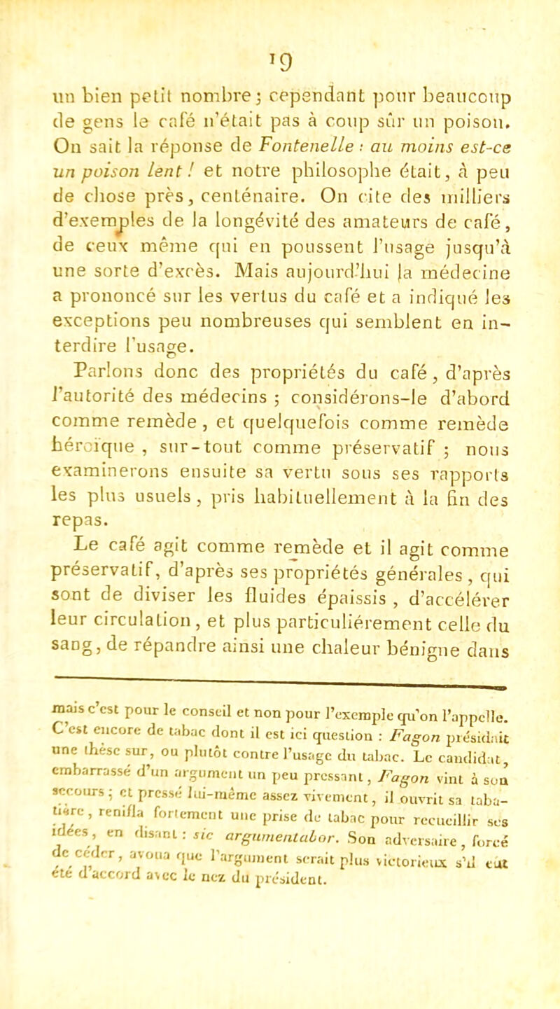 T9 un bien petit nombre; cependant pour beaucoup de gens le café n'était pas à coup sûr un poison. On sait la réponse de Fontenelle •• au moins est-ce un poison lent ! et notre philosophe était, à peu de chose près, centenaire. On cite des milliers d'exemples de la longévité des amateurs de café, de ceux même qui en poussent l'usage jusqu'à une sorte d'excès. Mais aujourd'hui Ja médecine a prononcé sur les vertus du café et a indiqué les exceptions peu nombreuses qui semblent en in- terdire l'usage. Parions donc des propriétés du café , d'après l'autorité des médecins ; considérons-le d'abord comme remède , et quelquefois comme remède héroïque , sur-tout comme préservatif ; nous examinerons ensuite sa vertu sous ses rapports les plus usuels, pris habituellement à la En des repas. Le café agit comme remède et il agit comme préservatif, d'après ses propriétés générales , qui sont de diviser les fluides épaissis , d'accélérer leur circulation, et plus particulièrement celle du sang, de répandre ainsi une chaleur bénigne dans ma,s c'est pour le conseil et non pour l'exemple qu'on l'appelle. C'est encore de tabac dont il est ici question : Fagon piésùlnit une ihesc sur, ou plutôt contre l'usage du tabac. Le candidat, embarrassé d'un argument un peu pressant, Fagon vint à sua secours ; et pressé lui-même assez vivement, il ouvrit sa taba- tière , reni/la fortement une prise de tabac pour recueillir ses idées en disant : rie avguméntaber. Son adversaire, forcé de cedrr, avoua que l'argument serait plus victorieux s'il eut ete d accord avec le nez du président.