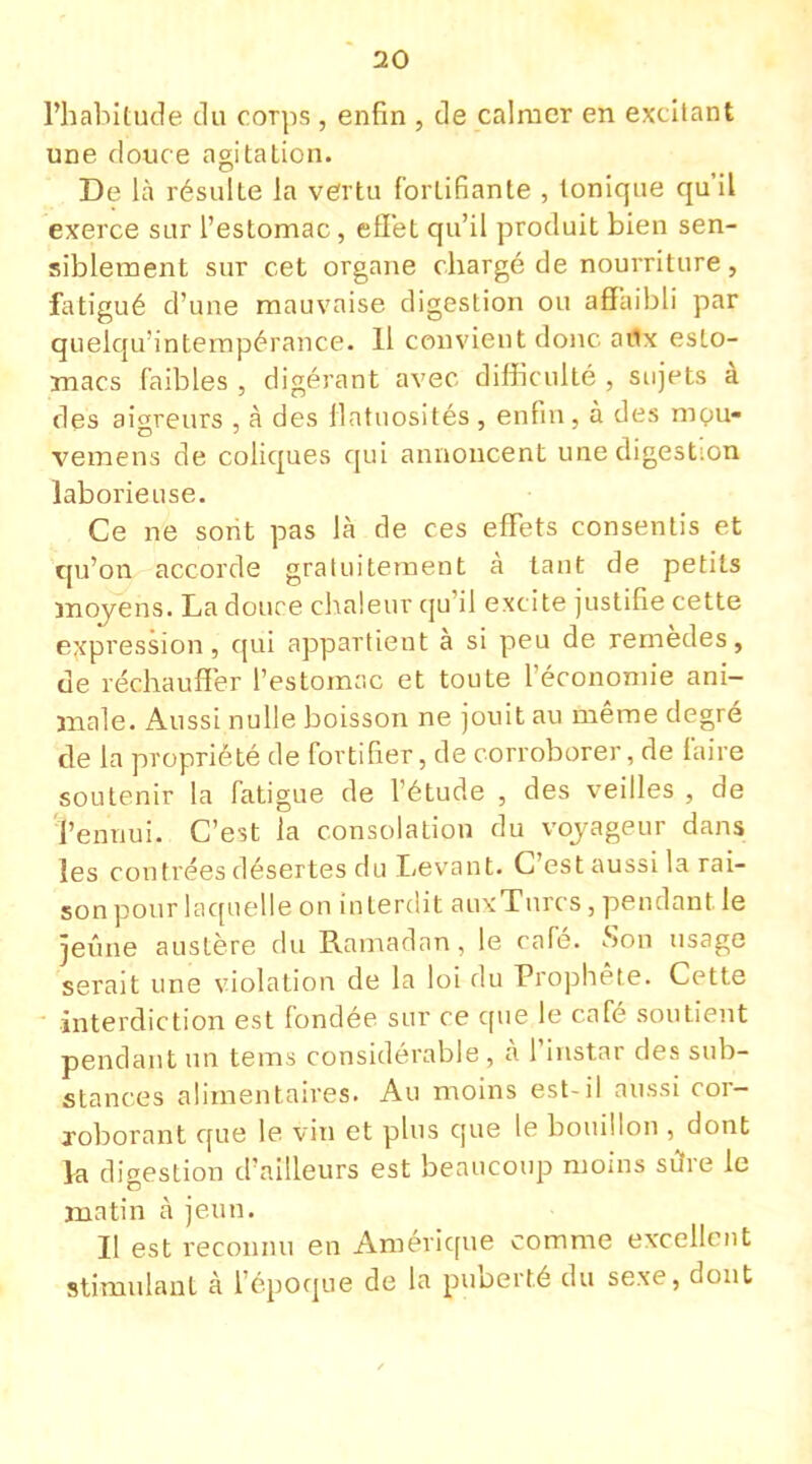 l'habitude du corps , enfin , de calmer en excitant une douce agitation. De là résulte la vertu fortifiante , tonique qu'il exerce sur l'estomac , effet qu'il produit bien sen- siblement sur cet organe chargé de nourriture, fatigué d'une mauvaise digestion ou affaibli par quelquî'ntempérance. 11 convient donc adx esto- macs faibles , digérant avec difficulté , sujets à des aigreurs , à des flatuosités, enfin, à des mpu- vemens de coliques qui annoncent une digestion laborieuse. Ce ne sont pas là de ces effets consentis et qu'on accorde gratuitement à tant de petits moyens. La douce chaleur qu'il excite justifie cette expression, qui appartient à si peu de remèdes, de réchauffer l'estomac et toute l'économie ani- male. Aussi nulle boisson ne jouit au même degré de la propriété de fortifier, de corroborer, de faire soutenir la fatigue de l'étude , des veilles , de l'ennui. C'est la consolation du voyageur dans les contrées désertes du Levant. C'est aussi la rai- son pour laquelle on interdit auxTurcs, pendant, le jeûne austère du Ramadan , le café. Son usage serait une violation de la loi du Prophète. Cette interdiction est fondée sur ce que le café soutient pendant un tëms considérable , à l'instar des sub- stances alimentaires. Au moins est-il aussi cor- roborant que le vin et plus que le bouillon , dont la digestion d'ailleurs est beaucoup moins sûre le matin à jeun. Il est reconnu en Amérique comme excellent stimulant à l'époque de la puberté du sexe, dont