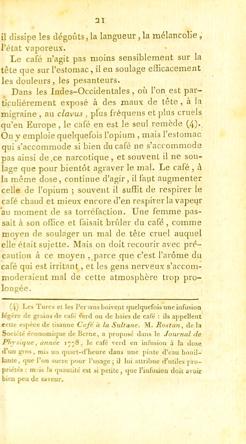 il dissipe les dégoûts, la langueur,la mélancolie, l'état vaporeux. Le café n'agit pas moins sensiblemeut sur la tête que sur l'estomac, il en soulage efficacement les douleurs, les pesanteurs. Dans les Indes-Occidentales, où l'on est par- ticulièrement exposé à des maux de tête , à la migraine , au clavus , plus fréquens et plus cruels qu'en Europe, le cale en est le seul remède (4). On v emploie quelquefois l'opium, mais l'estomac qui s'accommode si bien du café ne s'acc ommode pas ainsi de,ce narcotique , et souvent il ne sou- lage que pour bientôt agraver le mal. Le café , à la même dose, continue d'agir, il faut augmenter celle de l'opium ; souvent il suffit de respirer le café chaud et mieux encore d'en respirer la vapeur au moment de sa torréfaction. Une femme pas- sait à son office et faisait brûler du café , comme moyen de soulager un mal de tête cruel auquel elle était sujette. Mais on doit recourir avec pré- caution à ce mojen , parce que c'est l'arôme du café qui est irritant, et les gens nerveux s'accom- moderaient mal de cette atmosphère trop pro- longée. (4) Les Turcs et les Per-.ans boivent quelquefois une infusion légère fie grains de café v'eid ou de baies de café : ils appellent ectte espèce de tisanne Café à la Sultane. M. Rostan, de la Société économique de Berne, a proposé dans le Journal de Physique, année 1778, le café verd en infusion à la dose d'un gios, mi-, un qii.nt-d'heurc dans une pinte d'eau bouil- lante, que l'on sucre pour l'usage; il lui attribue d'utiles pro- priétés : m is la quantité est si petite, que l'infusion doit avoir bien peu de saveur.