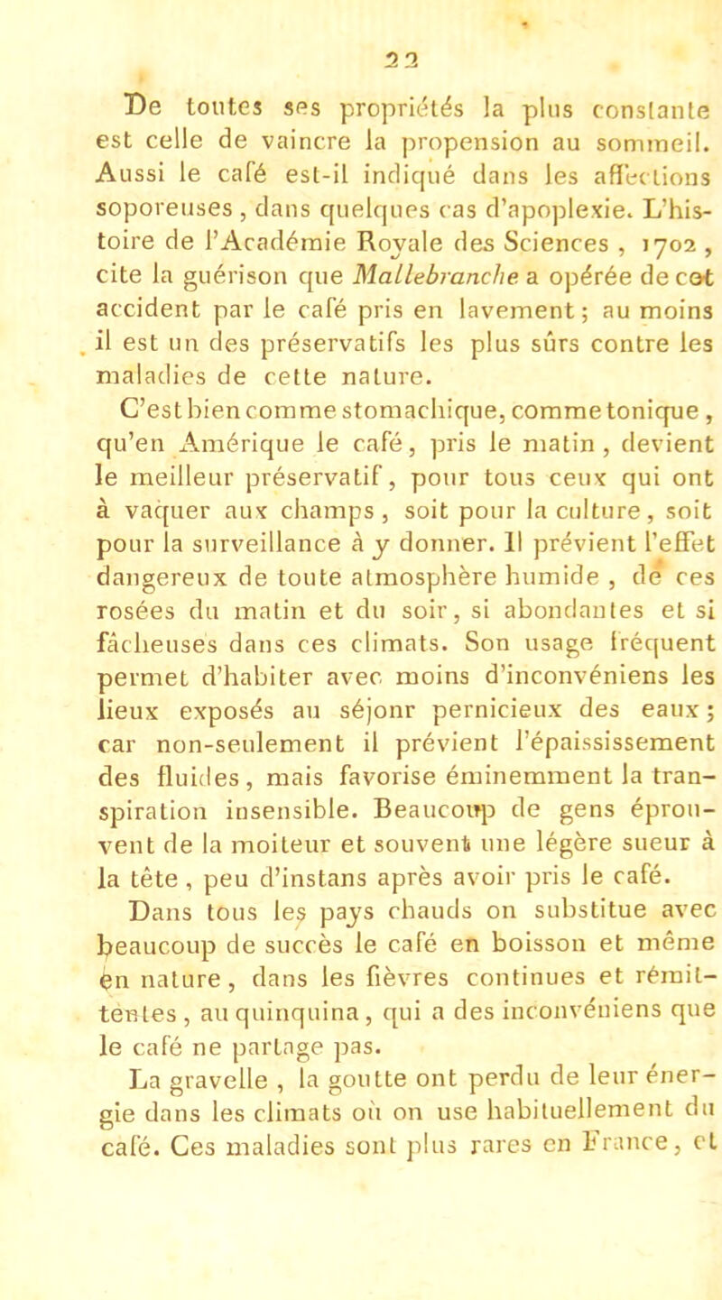 2 3 De toutes ses propriétés la plus constante est celle de vaincre la propension au sommeil. Aussi le café est-il indiqué dans les affections soporeuses , dans quelques cas d'apoplexie. L'his- toire de l'Académie Royale des Sciences , 1702 , cite la guérison que Mallebranche a opérée de cot accident par le café pris en lavement; au moins il est un des préservatifs les plus sûrs contre les maladies de cette nature. C'est bien comme stomachique, comme tonique , qu'en Amérique le café, pris le matin , devient le meilleur préservatif, pour tous ceux qui ont à vaquer aux champs, soit pour la culture, soit pour la surveillance à y donner. Il prévient l'effet dangereux de toute atmosphère humide , de ces rosées du matin et du soir, si abondantes et si fâcheuses dans ces climats. Son usage fréquent permet d'habiter avec moins d'inconvéniens les lieux exposés au séjonr pernicieux des eaux ; car non-seulement il prévient l'épaississement des fluides, mais favorise éminemment la tran- spiration insensible. Beaucoup de gens éprou- vent de la moiteur et souvent une légère sueur à la tête , peu d'instans après avoir pris le café. Dans tous les pays chauds on substitue avec beaucoup de succès le café en boisson et même èn nature, dans les fièvres continues et rémit- tentes , au quinquina, qui a des inconvéniens que le café ne partage pas. La gravelle , la goutte ont perdu de leur éner- gie dans les climats où on use habituellement du café. Ces maladies sont plus rares en France, et
