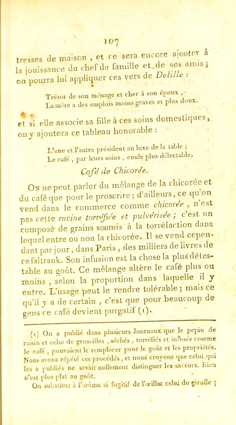 io7 tresses de maison , et ce sera encore ajouter à la jouissance du cher de famille et de sas anus j on pourra Lui appliquer ces vers de Delllle : Trésor de son ménage et cher à son époux La mère a des emplois moins graves et plus doux. s'i elle associe sa fille à ces soins domestiques, ou y ajoutera ce tableau honorable : L'une et l'autre président ira luxe de la table , Le café , par leurs soins , coule plus délectable. Café de Chicorée. Os ne peut parler du mélange de la chicorée et du café que pour le proscrire ; d'ailleurs, ce qu on vend dans le commerce comme chicorée , n est pas cette racine torréfiée et pulvérisée ; c'est un composé de grains soumis à la torréfaction dans lequel entre ou non la chicorée. Il se vend cepen- dant par jour, dans Paris , des milliers délivres de cefaltrank. Son infusion est la chose la plusdétes- table au goût. Ce mélange altère le café plus ou moins , selon la proportion dans laquelle il y entre. L'usage peut le rendre tolérable ; mais ce qu'il y a de certain , c'est que pour beaucoup de gens ce café devient purgatif (i). (i) On a publié dans plusieurs Journaux que le pepin de raisin et celui de groseilles ,séchés , torréfiés et infusés comme le café , pouvaient le remplacer pour le goût et les propriétés. Nous avons répété ces procédés, et nous croyons ipe celui qui les a rubliés ne savait nullement distinguer les sa\ curs. Rien n'eu plus plat au goût. ' On substitue à l'arôme si fugitif de l'œillet celui du girolle ;