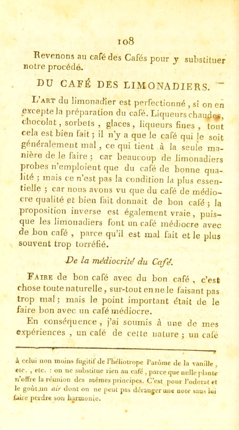 io8 Revenons au café des Cafés pour y substituer notre procédé. DU CAFÉ DES LIMONADIERS. ~ L'art du limonadier est perfectionné , si on en excepte Ja préparation du café. Liqueurs chaud», chocolat, sorbets , glaces, liqueurs fines , tout cela est bien fait ; il n'y a que le café qui le soit généralement mal, ce qui tient à la seule ma- nière de le faire ; car beaucoup de limonadiers probes n'emploient que du café de bonne qua- lité ; mais ce n'est pas la condition la plus essen- tielle ; car nous avons vu que du café de médio- cre qualité et bien fait donnait de bon café ; la proposition inverse est également vraie, puis- que les limonadiers font un café médiocre avec de bon café , parce qu'il est mal fait et le plus souvent trop torréfié. De la médiocrité du Café. Faire de bon café avec du bon café , c'est chose toute naturelle, sur-tout en ne le faisant pas trop mal; mais le point important était de le faire bon avec un café médiocre. En conséquence, j'ai soumis à une de mes expériences , un calé de cette nature; un café à celui non moins fugitif de l'héliotrope l'arôme de la vanille , etc. , etc. : on uc substitue rien au café , parce que nulle plante n'olfre la réunion des mêmes principes. C'est pour l'odorat et le goûl.un air dont on ne peut pas déranger uns note saus lui fait e perdre sou harmonie.
