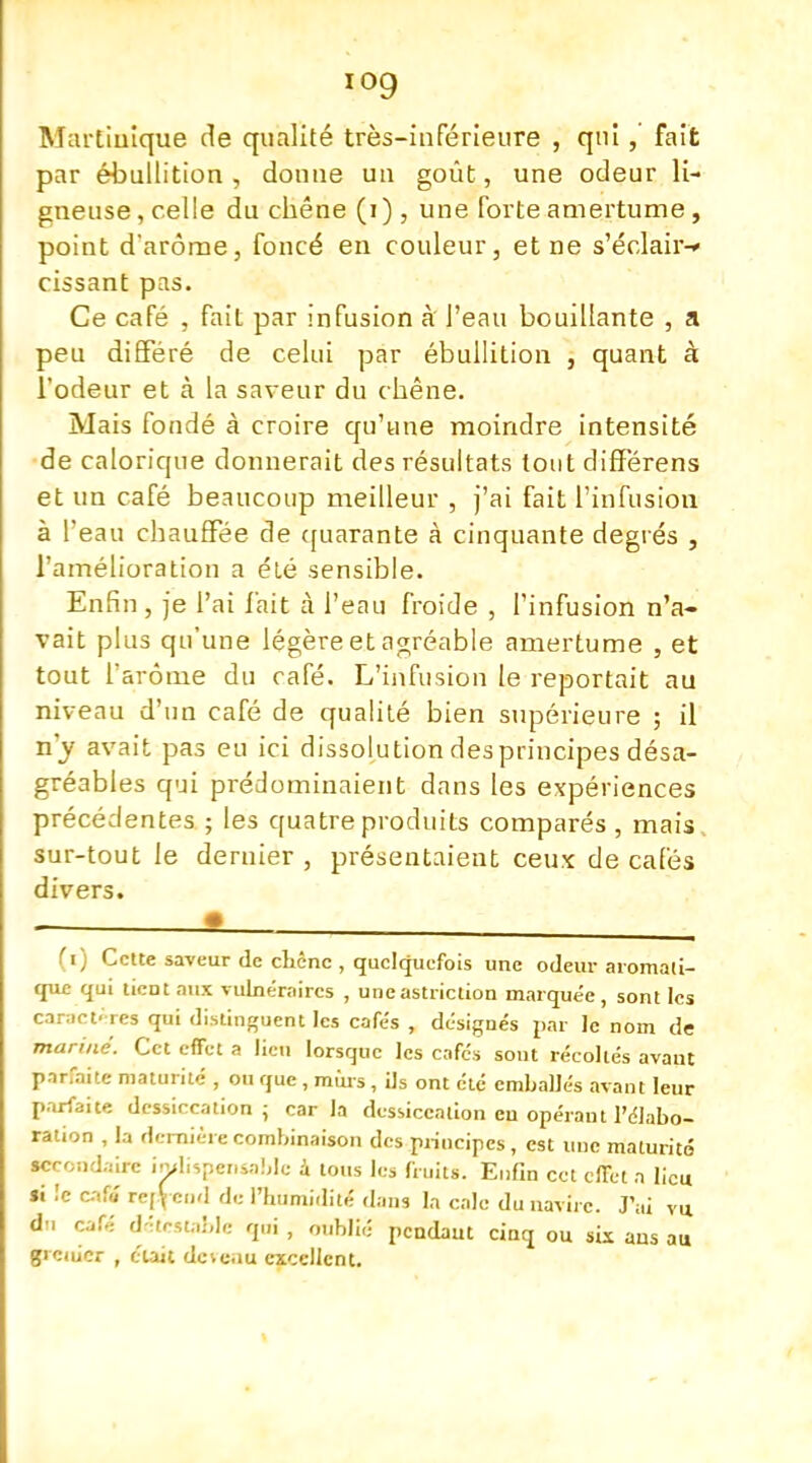 ïog Martinique de qualité très-inférieure , qui, fait par ébullition, donne un goût, une odeur li- gneuse, celle du chêne (i), une forte amertume, point d'arôme, foncé en couleur, et ne s'éclair-» cissant pas. Ce café , fait par infusion à l'eau bouillante , a peu différé de celui par ébullition , quant à l'odeur et à la saveur du chêne. Mais fondé à croire qu'une moindre intensité de calorique donnerait des résultats tout diflférens et un café beaucoup meilleur , j'ai fait l'infusion à l'eau chauffée de quarante à cinquante degrés , l'amélioration a été sensible. Enfin , je l'ai l'ait à l'eau froide , l'infusion n'a- vait plus qu'une légère et agréable amertume , et tout l'arôme du café. L'infusion le reportait au niveau d'un café de qualité bien supérieure ; il n'y avait pas eu ici dissolution des principes désa- gréables qui prédominaient dans les expériences précédentes ; les quatre produits comparés , mais sur-tout le dernier , présentaient ceux de cafés divers. (i) Cette saveur de cliênc , quelquefois une odeur aromati- que qui tient aux vulnéraires , uneastriclion marquée, sont les caractères qui distinguent les cafés , désignés par le nom de mariné. Cet effet a lieu lorsque les cafés sout récollés avant parfaite maturité , ou que, murs, ils ont été emballés avant leur parfaite dessiccation ; car la dessiccation en opérant l'élabo- ration , la dernière combinaison des principes, est une maturité secondaire indispensable à tous les fruits. Enfin cet effet a lieu Si le caff rc[Vc'l de l'humidité dans la cale du navire. J'ai vu du café détestable qui , oublié pendant cinq ou sis ans au gieiuer , cuit dcie.iu excellent.