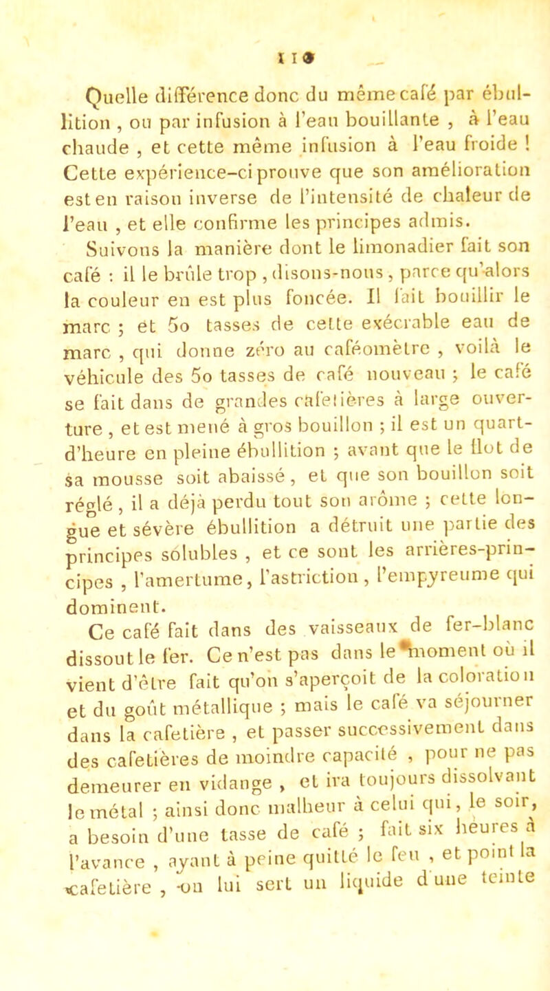 I 19 Quelle différence donc du même café par ébul- lition , ou par infusion à l'eau bouillante , à l'eau chaude , et cette même infusion à l'eau froide ! Cette expérience-ci prouve que son amélioration est en raison inverse de l'intensité de chaleur de l'eau , et elle confirme les principes admis. Suivons la manière dont le limonadier fait son café : il le brûle trop , disons-nous , parc e qu'alors la couleur en est plus foncée. Il l'ait bouillir le marc. ; et 5o tasses de cette exécrable eau de marc , qui donne zéro au caféomèlrc , voilà le véhicule des 5o tasses de café nouveau ; le café se fait dans de grandes cafetières à large ouver- ture , et est mené à gros bouillon ; il est un quart- d'heure en pleine ébullition -, avant que le (lut de sa mousse soit abaissé, et que son bouillon soit ré<dé , il a déjà perdu tout son arôme ; cette lon- gue et sévère ébullition a détruit une partie des principes solubles , et ce sont les arrières-prin- cipes , l'amertume, lastriction , l'empyreume qui dominent. Ce café fait dans des vaisseaux de fer-blanc dissoutle fer. Cen'estpas dans le^noment où il vient d'être fait qu'on s'aperçoit de la coloration et du goût métallique ; mais le café va séjourner dans la cafetière , et passer successivement dans des cafetières de moindre capacité , pour ne pas demeurer en vidange , et ira toujours dissolvant le métal ; ainsi donc malheur à celui qui, le soir, a besoin d'une tasse de café ; fait six heures à l'avance , ayant à peine quille le feu , et pomt la cafetière , -on lui sert un liquide d une ternie