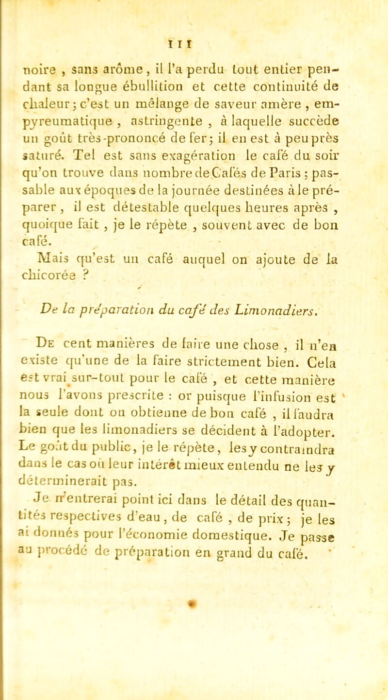 noire , sans arôme , il l'a perdu tout entier pen- dant sa longue ébullition et cette continuité de chaleur; c'est un mélange de saveur arrière , em- pyreumatique , astringente , à laquelle succède un goût très-prononcé de fer; il en est à peu près saturé. Tel est sans exagération le café du soir qu'on trouve clans nombredeGafés deParis; pas- sable aux époques de la journée destinées àle pré- parer , il est détestable quelques heures après , quoique fait , je le répète , souvent avec de bon café. Mais qu'est un café auquel on ajoute de la chicorée ? De la préparation du café des Limonadiers. De cent manières de faire une chose , il n'en existe qu'une de la faire strictement bien. Cela est vrai sur-tout pour le café , et cette manière nous l'avons prescrite : or puisque l'infusion est la seule dont on obtienne de bon café , il faudra bien que les limonadiers se décident à l'adopter. Le go.'itdu public, je le répète, lesy contraindra daus le cas où leur intérêt mieux entendu ne les y déterminerait pas. Je n'entrerai point ici dans le détail des quan- tités respectives d'eau , de café , de prix ; je les ai donnés pour l'économie domestique. Je passe au procédé de préparation en grand du café.