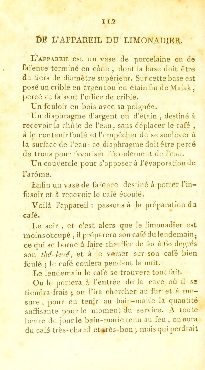 Ï)E L'APPAREIL DU LIMONADIER. L'appareil est un vase de porcelaine on do faïence terminé en cône , dont la base doit être du tiers de diamètre supérieur. Surcette base est posé un ciible en argent ou en étain fin de Malak, percé et faisant l'office de crible. Un fouloir en bois avec sa poignée. Un diapbragme d'argent ou d'étain , destiné à recevoir la cbûte de l'eau , sans déplacer le café , à le contenir foulé et l'empêcher de se soulever à la surface de l'eau : ce diaphragme doit être percé de trous pour favoriser l'écoulement de l'eau. Un couvercle pour s'opposer à l'évaporation de l'arôme. Enfin un vase de faïence destiné à porter l'in- fusoir et à recevoir le café écoulé. Voilà l'appareil : passons à la préparation du café. Le soir , et c'est alors que le limonadier est moins occupé , il préparera son café du lendemain; ce qui se borne à faire chauffer de 5o à 60 degrés son thé-levé, et à le v«rser sur son café bien foulé ; le café coulera pendant la nuit. Le lendemain le café se trouvera tout fait. Oh le portera à l'entrée de la cave où il se tiendra frais ; on Tira chercher au fur et à me- sure , pour en tenir au bain-marie la quautité suffisante pour le moment du service. A toute heure du jour le bain-marie tenu au feu , on aura du calé très- chaud etérès-bon 5 mais qui perdrait