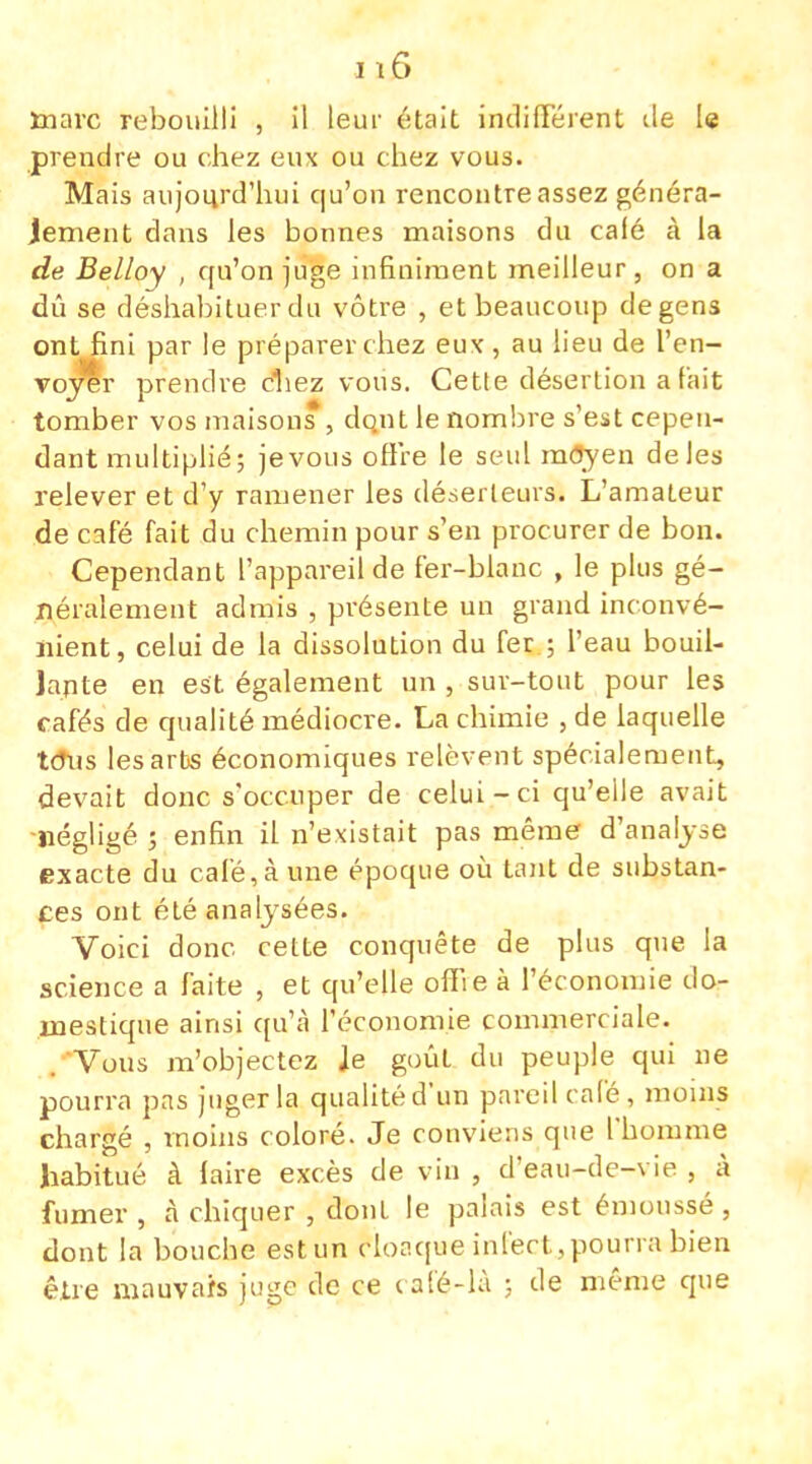 ïnarc rebouilli , il leur était indifférent île le prendre ou chez eux ou chez vous. Mais aujourd'hui qu'on rencontre assez généra- lement dans les bonnes maisons du calé à la de Belloy , qu'on juge infiniment meilleur, on a dû se déshabituer du vôtre , et beaucoup de gens ont fini par le préparer chez eux, au lieu de l'en- voyer prendre chez vous. Celle désertion a fait tomber vos maisons , dont le nombre s'est cepen- dant multiplié; jevous offre le seul môyen de les relever et d'y ramener les déserteurs. L'amateur de café fait du chemin pour s'en procurer de bon. Cependant l'appareil de fer-blanc , le plus gé- néralement admis , présente un grand inconvé- nient, celui de la dissolution du fer ; l'eau bouil- lante en est également un , sur-tout pour les cafés de qualité médiocre. La chimie , de laquelle tous les arts économiques relèvent spécialement, devait donc s'occuper de celui-ci qu'elle avait négligé ; enfin il n'existait pas même d'analyse exacte du calé, à une époque où tant de substan- ces ont été analysées. Voici donc cette conquête de plus que la science a faite , et qu'elle offie à l'économie do- mestique ainsi qu'à l'économie commerciale. Vous m'objectez Je goût du peuple qui ne pourra pas juger la qualité d'un pareil calé, moins chargé , moins coloré. Je conviens que l'homme habitué à faire excès de vin , d'eau-de-vie , à fumer , à chiquer , dont le palais est émoussé , dont la bouche est un cloaque infect,pourra bien être mauvais juge de ce café-là ; de même que