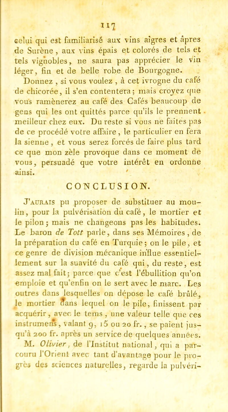 H7 celui qui est familiarisé aux vins aigres et âpres de Surène , aux vins épais et colorés de tels et tels vignobles, ne saura pas apprécier le vin léger, fin et de belle robe de Bourgogne. Donnez , si vous voulez , à cet ivrogne du café de chicorée, il s'en contentera; mais croyez que vous ramènerez au café des Cafés beaucoup de gens qui les ont quittés parce qu'ils le prennent meilleur chez eux. Du reste si vous ne faites pas de ce procédé votre affaire , le particulier en fera la sienne , et vous serez forcés de faire plus tard ce que mon zèle provoque dans ce moment dé vous, persuadé que votre intérêt en ordonne ainsi. CONCLUSION. J'aurais pu proposer de substituer au mou- lin, pour la pulvérisation du café, le mortier et le pilon ; mais ne changeons pas les habitudes. Le baron de Tott parle, dans ses Mémoires, de la préparation du café en Turquie; on le pile, et ce genre de division mécanique influe essentiel- lement sur la suavité du café qui, du reste, est assez mal fait; parce que c'est l'ébullition qu'on emploie et qu'enfin on le sert avec le marc. Les outres clans lesquelles on dépose le café brûlé, le mortier Sans lequel on le pile, finissent par acquérir, avec le tems , une valeur telle que ces instrument, valant g, i5 ou 20 fr., se paient jus- qu'à 200 fr. après un service de quelques années. M. Olivier, de l'Institut national, qui a par- couru l'Orient avec tant d'avantage pour le pro- grès des sciences naturelles, regarde la pulvéri-